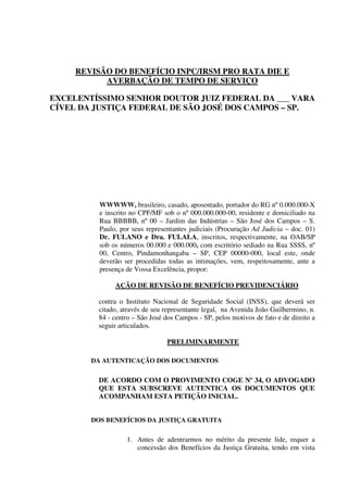 REVISÃO DO BENEFÍCIO INPC/IRSM PRO RATA DIE E
AVERBAÇÃO DE TEMPO DE SERVIÇO
EXCELENTÍSSIMO SENHOR DOUTOR JUIZ FEDERAL DA ___ VARA
CÍVEL DA JUSTIÇA FEDERAL DE SÃO JOSÉ DOS CAMPOS – SP.
WWWWW, brasileiro, casado, aposentado, portador do RG nº 0.000.000-X
e inscrito no CPF/MF sob o nº 000.000.000-00, residente e domiciliado na
Rua BBBBB, nº 00 – Jardim das Indústrias – São José dos Campos – S.
Paulo, por seus representantes judiciais (Procuração Ad Judicia – doc. 01)
Dr. FULANO e Dra. FULALA, inscritos, respectivamente, na OAB/SP
sob os números 00.000 e 000.000, com escritório sediado na Rua SSSS, nº
00, Centro, Pindamonhangaba – SP, CEP 00000-000, local este, onde
deverão ser procedidas todas as intimações, vem, respeitosamente, ante a
presença de Vossa Excelência, propor:
AÇÃO DE REVISÃO DE BENEFÍCIO PREVIDENCIÁRIO
contra o Instituto Nacional de Seguridade Social (INSS), que deverá ser
citado, através de seu representante legal, na Avenida João Guilhermino, n.
84 - centro – São José dos Campos - SP, pelos motivos de fato e de direito a
seguir articulados.
PRELIMINARMENTE
DA AUTENTICAÇÃO DOS DOCUMENTOS
DE ACORDO COM O PROVIMENTO COGE Nº 34, O ADVOGADO
QUE ESTA SUBSCREVE AUTENTICA OS DOCUMENTOS QUE
ACOMPANHAM ESTA PETIÇÃO INICIAL.
DOS BENEFÍCIOS DA JUSTIÇA GRATUITA
1. Antes de adentrarmos no mérito da presente lide, requer a
concessão dos Benefícios da Justiça Gratuita, tendo em vista
 