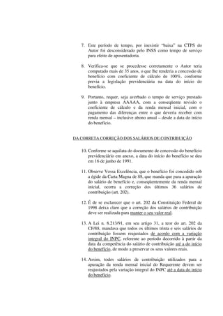 7. Este período de tempo, por inexistir “baixa” na CTPS do
Autor foi desconsiderado pelo INSS como tempo de serviço
para efeito de aposentadoria.
8. Verifica-se que se procedesse corretamente o Autor teria
computado mais de 35 anos, o que lhe renderia a concessão de
benefício com coeficiente de cálculo de 100%, conforme
previa a legislação previdenciária na data do início do
benefício.
9. Portanto, requer, seja averbado o tempo de serviço prestado
junto à empresa AAAAA, com a conseqüente revisão o
coeficiente de cálculo e da renda mensal inicial, com o
pagamento das diferenças entre o que deveria receber com
renda mensal – inclusive abono anual – desde a data do início
do benefício.
DA CORRETA CORREÇÃO DOS SALÁRIOS DE CONTRIBUIÇÃO
10. Conforme se aquilata do documento de concessão do benefício
previdenciário em anexo, a data do início do benefício se deu
em 16 de junho de 1991.
11. Observe Vossa Excelência, que o benefício foi concedido sob
a égide da Carta Magna de 88, que manda que para a apuração
do salário de benefício e, conseqüentemente da renda mensal
inicial, ocorra a correção dos últimos 36 salários de
contribuição (art. 202).
12. É de se esclarecer que o art. 202 da Constituição Federal de
1998 deixa claro que a correção dos salários de contribuição
deve ser realizada para manter o seu valor real.
13. A Lei n. 8.213/91, em seu artigo 31, a teor do art. 202 da
CF/88, mandava que todos os últimos trinta e seis salários de
contribuição fossem reajustados de acordo com a variação
integral do INPC, referente ao período decorrido à partir da
data da competência do salário de contribuição até a do início
do benefício, de modo a preservar os seus valores reais.
14. Assim, todos salários de contribuição utilizados para a
apuração da renda mensal inicial do Requerente devem ser
reajustados pela variação integral do INPC até a data do início
do benefício.
 