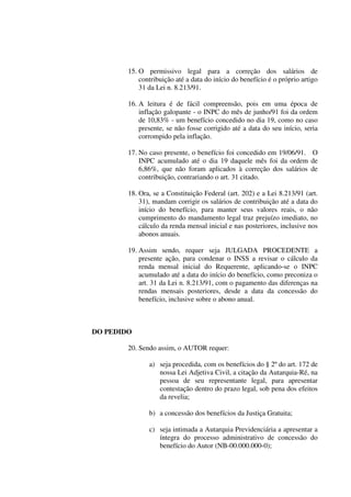 15. O permissivo legal para a correção dos salários de
contribuição até a data do início do benefício é o próprio artigo
31 da Lei n. 8.213/91.
16. A leitura é de fácil compreensão, pois em uma época de
inflação galopante - o INPC do mês de junho/91 foi da ordem
de 10,83% - um benefício concedido no dia 19, como no caso
presente, se não fosse corrigido até a data do seu início, seria
corrompido pela inflação.
17. No caso presente, o benefício foi concedido em 19/06/91. O
INPC acumulado até o dia 19 daquele mês foi da ordem de
6,86%, que não foram aplicados à correção dos salários de
contribuição, contrariando o art. 31 citado.
18. Ora, se a Constituição Federal (art. 202) e a Lei 8.213/91 (art.
31), mandam corrigir os salários de contribuição até a data do
início do benefício, para manter seus valores reais, o não
cumprimento do mandamento legal traz prejuízo imediato, no
cálculo da renda mensal inicial e nas posteriores, inclusive nos
abonos anuais.
19. Assim sendo, requer seja JULGADA PROCEDENTE a
presente ação, para condenar o INSS a revisar o cálculo da
renda mensal inicial do Requerente, aplicando-se o INPC
acumulado até a data do início do benefício, como preconiza o
art. 31 da Lei n. 8.213/91, com o pagamento das diferenças na
rendas mensais posteriores, desde a data da concessão do
benefício, inclusive sobre o abono anual.
DO PEDIDO
20. Sendo assim, o AUTOR requer:
a) seja procedida, com os benefícios do § 2º do art. 172 de
nossa Lei Adjetiva Civil, a citação da Autarquia-Ré, na
pessoa de seu representante legal, para apresentar
contestação dentro do prazo legal, sob pena dos efeitos
da revelia;
b) a concessão dos benefícios da Justiça Gratuita;
c) seja intimada a Autarquia Previdenciária a apresentar a
íntegra do processo administrativo de concessão do
benefício do Autor (NB-00.000.000-0);
 