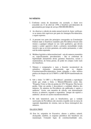 NO MÉRITO
3. Conforme consta do documento ora acostado, o Autor teve
concedido em 11 de abril de 1.994, o benefício previdenciário de
aposentadoria por tempo de serviço (NB-000.000.000-0).
4. Ao observar o cálculo da renda mensal inicial do Autor verificam-
se ao menos dois equívocos por parte da Autarquia Previdenciária,
a seguir expostos.
5. A presente tese parte dos princípios consagrados na Constituição
Federal onde os benefícios mantidos pela Previdência Social estão
imunes a qualquer redução no seu valor qualitativo, que devem
manter o poder aquisitivo desde a primeira mensalidade (renda
inicial) e que as revisões garantam, em caráter permanente, o valor
real da renda reajustada.
6. Moldura legislativa infraconstitucional - seja de natureza monetária
ou, especificamente, previdenciária - não se confortam de
legitimidade afastamento destas garantias financeiras, sociais e
mantenedoras, de forma perene, do poder de compra (valor real)
dos benefícios.
7. Número e comparações e mais a bissetriz incontestável da
aritmética elementar, demonstrarão que os dogmas
Constitucionais/Previdenciários foram relegados a réles retórica
poética em função da Lei 8.700/93 e a MP 482/94 transformada em
Lei.
8. Sob o título "A URV e a Previdência'', permitida a reprodução
desde que citada a fonte, o Ministro/Ministério assim fala:
"Pergunta: Como se fala em perdas de 22%? Resposta: Não haverá
perdas. Falar em perdas é desconhecer a realidade objetiva dos
números. Os números da Previdência são publicados e sujeito a
auditoria.'' Assim, sem memória de cálculo, sem demonstração
técnica, os números, segundo a seguradora, "porque são sujeitos a
auditoria'', devem ser aceitos incontestavelmente.
9. De todo lamentável, para os beneficiários, que a verdade
sacrossanta da Previdência não encontra respaldo nem na mesa do
segurado dependente do sistema, nem na frieza irretorquível dos
números.
DA LEI 8.700/93
10. Esta lei, originária do Executivo, alterou a política salarial,
alcançando, também, os reajustes periódicos dos benefícios em
manutenção. Comando legal, de constitucionalidade zero,
 