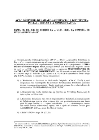 AÇÃO ORDINÁRIA DE AMPARO ASSISTENCIAL A DEFICIENTE –
INICIAL – RECUSA VIA ADMINISTRATIVA
EXMO. SR. DR. JUIZ DE DIREITO DA ... VARA CÍVEL DA COMARCA DE
PINDAMONHANGABA/SP*
..., brasileira, casada, inválida, portadora do CPF n° ... e RG n° ..., residente e domiciliada na
Rua ... n° ..., ..., nesta cidade, por seu advogado e procurador infra-assinado, com instrumento
de procuração em anexo, vem respeitosamente à presença de V. Exa. propor contra o INSS –
Instituto Nacional do Seguro Social, autarquia federal, com Procuradoria Regional situado
na ..., n° ..., ..., CEP: ..., na cidade e Comarca de ..., a presente AÇÃO ORDINÁRIA DE
AMPARO ASSISTENCIAL AO DEFICIENTE, com fulcro nos termos do artigo 20 da Lei
n° 8.742/93; artigo 6°, inciso I e II, do Decreto n° 1.744, de 08 de dezembro de 1995 e artigo
282 do CPC, mediante os seguintes fatos e fundamentos:
1) A Requerente é Portadora de Deficiência Congênita (CID n° F33.3) e está
incapacitada para o desempenho das atividades da vida diária e do trabalho, conforme
provam os documentos em anexo ( Laudo Médico da lavra do Dr. ...), fazendo uso do
antidepressivo “CLORIDATO DE AMITRIPTILINA”.
2) A Requerente não recebe nenhum tipo de benefício da Previdência Social, nem de
outro regime previdenciário.
3) A Requerente declara que para fins de requerimento do Benefício Assistência devido
ao Deficiente, que convive sobre o mesmo teto com as seguintes pessoas que fazem
parte do grupo familiar: a) ..., esposo, nascido em .../ ... / ..., desempregado, ambos
sem renda mensal; sobrevivendo apenas com a ajuda de alimentos doados pela
ASSINTÊNCIA SOCIAL, ajuda dos filhos e vizinho.
4) A Lei n° 8.742/93, artigo 20, § 3°, diz:
*
Em comarcas onde não existe a JUSTIÇA FEDERAL podem as Ações Previdenciárias ser proposta à JUSTIÇA
ESTADUAL, excetuando as comarcas onde existem Varas da JUSTIÇA FEDERAL, de conformidade com o §
3°, do artigo 109 da CF/88.
 