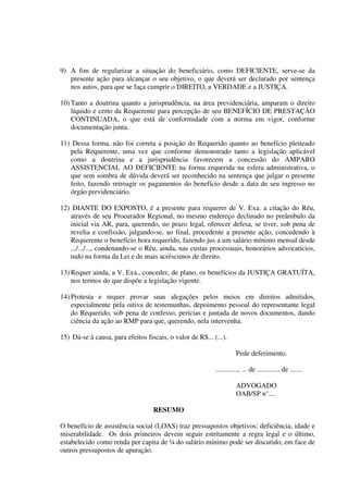 9) A fim de regularizar a situação do beneficiário, como DEFICIENTE, serve-se da
presente ação para alcançar o seu objetivo, o que deverá ser declarado por sentença
nos autos, para que se faça cumprir o DIREITO, a VERDADE e a JUSTIÇA.
10) Tanto a doutrina quanto a jurisprudência, na área previdenciária, amparam o direito
líquido e certo da Requerente para percepção de seu BENEFÍCIO DE PRESTAÇÃO
CONTINUADA, o que está de conformidade com a norma em vigor, conforme
documentação junta.
11) Dessa forma, não foi correta a posição do Requerido quanto ao benefício pleiteado
pela Requerente, uma vez que conforme demonstrado tanto a legislação aplicável
como a doutrina e a jurisprudência favorecem a concessão do AMPARO
ASSISTENCIAL AO DEFICIENTE na forma requerida na esfera administrativa, o
que sem sombra de dúvida deverá ser reconhecido na sentença que julgar o presente
feito, fazendo retroagir os pagamentos do benefício desde a data de seu ingresso no
órgão previdenciário.
12) DIANTE DO EXPOSTO, é a presente para requerer de V. Exa. a citação do Réu,
através de seu Procurador Regional, no mesmo endereço declinado no preâmbulo da
inicial via AR, para, querendo, no prazo legal, oferecer defesa, se tiver, sob pena de
revelia e confissão, julgando-se, ao final, procedente a presente ação, concedendo à
Requerente o benefício hora requerido, fazendo jus a um salário mínimo mensal desde
.../.../..., condenando-se o Réu, ainda, nas custas processuais, honorários advocatícios,
tudo na forma da Lei e de mais acréscimos de direito.
13) Requer ainda, a V. Exa., conceder, de plano, os benefícios da JUSTIÇA GRATUÍTA,
nos termos do que dispõe a legislação vigente.
14) Protesta e requer provar suas alegações pelos meios em direitos admitidos,
especialmente pela oitiva de testemunhas, depoimento pessoal do representante legal
do Requerido, sob pena de confesso, perícias e juntada de novos documentos, dando
ciência da ação ao RMP para que, querendo, nela intervenha.
15) Dá-se à causa, para efeitos fiscais, o valor de R$... (...).
Pede deferimento.
............., ... de ............. de .......
ADVOGADO
OAB/SP n°....
RESUMO
O benefício de assistência social (LOAS) traz pressupostos objetivos: deficiência, idade e
miserabilidade. Os dois primeiros devem seguir estritamente a regra legal e o último,
estabelecido como renda per capita de ¼ do salário mínimo pode ser discutido, em face de
outros pressupostos de apuração.
 