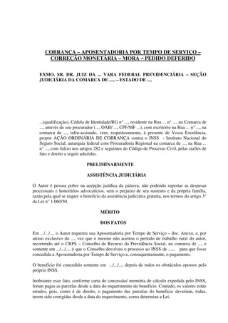 COBRANÇA – APOSENTADORIA POR TEMPO DE SERVIÇO –
CORREÇÃO MONETÁRIA – MORA – PEDIDO DEFERIDO
EXMO. SR. DR. JUIZ DA ... VARA FEDERAL PREVIDENCIÁRIA – SEÇÃO
JUDICIÁRIA DA COMARCA DE ..... – ESTADO DE ....
...(qualificação), Cédula de Identidade/RG n° ..., residente na Rua ... n° ..., na Comarca de
..., através de seu procurador (..., OAB/ ..., CPF/MF ...), com escritório na Rua ... n° ..., na
comarca de ..., infra-assinado, vem, respeitosamente, à presente de Vossa Excelência,
propor AÇÃO ORDINÁRIA DE COBRANÇA contra o INSS - Instituto Nacional do
Seguro Social, autarquia federal com Procuradoria Regional na comarca de ..., na Rua ...
n° ..., com fulcro nos artigos 282 e seguintes do Código de Processo Civil, pelas razões de
fato e direito a seguir aduzidas.
PRELIMINARMENTE
ASSISTÊNCIA JUDICIÁRIA
O Autor é pessoa pobre na acepção jurídica da palavra, não podendo suportar as despesas
processuais e honorários advocatícios, sem o prejuízo de seu sustento e da própria família,
razão pela qual se requer o benefício da assistência judiciária gratuita, nos termos do artigo 3°
da Lei n° 1.060/50.
MÉRITO
DOS FATOS
Em .../.../..., o Autor requereu sua Aposentadoria por Tempo de Serviço – doc. Anexo, e, por
atraso exclusivo do ..., vez que o mesmo não aceitou o período de trabalho rural do autor,
recorrendo até o CRPS – Conselho de Recurso da Previdência Social, na comarca de ..., e
somente em .../.../.... é que o Conselho devolveu o processo ao INSS de ...... para que fosse
concedida a Aposentadoria por Tempo de Serviço e, consequentemente, o pagamento.
O benefício foi concedido somente em .../.../..., depois de todos os obstáculos opostos pelo
próprio INSS.
Inobstante esse fato, conforme carta de concessão/ memória de cálculo expedida pelo INSS,
foram pagas as parcelas desde a data do requerimento do benefício. Contudo, os valores estão
errados, pois, como é de direito, o pagamento das parcelas do benefício deveriam, todas,
terem sido corrigidas desde a data do requerimento, como determina a Lei.
 