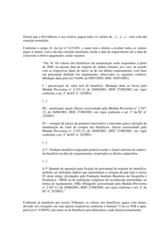 Ocorre que a Previdência, a seu critério, pagou todos os valores de .../... a .../... sem a devida
correção monetária.
Conforme o artigo 41, da Lei n° 8.213/81, o autor tem o direito a receber todos os valores
pagos a menor, com a devida correção monetária, desde a data de requerimento até a data da
concessão e efetivo pagamento, senão vejamos:
“Art. 41. Os valores dos benefícios em manutenção serão reajustados a partir
de 2004, na mesma data de reajuste do salário mínimo, pro rata, de acordo
com as respectivas datas de início ou de seu último reajustamento, com base
em percentual definido em regulamento, observados os seguintes critérios:
(Redação dada pela Lei 10.699, de 09/07/2003, DOU 10/07/2003)
I – preservação do valor real do benefício; (Redação dada ao inciso pela
Medida Provisória n° 2.187-13, de 24/08/2001, DOU 27/08/2001, em vigor
conforme o art. 2° da EC n° 32/2001)
(...)
III – atualização anual; (Inciso acrescentado pela Medida Provisória n° 2.187-
13, de 24/08/2001, DOU 27/08/2001, em vigor conforme o art. 2° da EC n°
32/2001)
IV – variação de preços de produtos necessários e relevantes para a aferição da
manutenção do valor de compra dos benefícios. (Inciso acrescentado pela
Medida Provisória n° 2.187-13, de 24/08/2001, DOU 27/08/2001, em vigor
conforme o art. 2° da EC n° 32/2001)
(...)
§ 3°. Nenhum benefício reajustado poderá exceder o limite máximo do salário–
de-benefício na data do reajustamento, respeitados os direitos adquiridos.
(...)
§ 9° Quando da apuração para fixação do percentual do reajuste do benefício,
poderão ser utilizados índices que representem a variação de que trata o inciso
IV deste artigo, divulgados pela Fundação Instituto Brasileiro de Geografia e
Estatística – IBGE ou de instituição congênere de reconhecida notoriedade, na
forma do regulamento. (NR) (Parágrafo acrescentado pela Medida Provisória
n° 2.187-13, de 24/08/2001, DOU 27/08/2001, em vigor conforme o art. 2° da
EC n° 32/2001).”
Conforme já manifesto por nossos Tribunais, os valores dos benefícios, pagos com atraso,
deverão ser corrigidos em suas épocas respectivas conforme a Súmula 71 do ex-TFR e após,
pela Lei n° 6.899/91, por tratar-se de benefícios previdenciários, onde dizem textualmente:
 