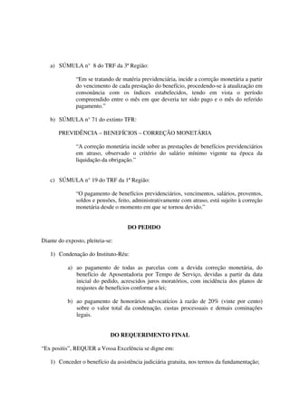 a) SÚMULA n° 8 do TRF da 3ª Região:
“Em se tratando de matéria previdenciária, incide a correção monetária a partir
do vencimento de cada prestação do benefício, procedendo-se à atualização em
consonância com os índices estabelecidos, tendo em vista o período
compreendido entre o mês em que deveria ter sido pago e o mês do referido
pagamento.”
b) SÚMULA n° 71 do extinto TFR:
PREVIDÊNCIA – BENEFÍCIOS – CORREÇÃO MONETÁRIA
“A correção monetária incide sobre as prestações de benefícios previdenciários
em atraso, observado o critério do salário mínimo vigente na época da
liquidação da obrigação.”
c) SÚMULA n° 19 do TRF da 1ª Região:
“O pagamento de benefícios previdenciários, vencimentos, salários, proventos,
soldos e pensões, feito, administrativamente com atraso, está sujeito à correção
monetária desde o momento em que se tornou devido.”
DO PEDIDO
Diante do exposto, pleiteia-se:
1) Condenação do Instituto-Réu:
a) ao pagamento de todas as parcelas com a devida correção monetária, do
benefício de Aposentadoria por Tempo de Serviço, devidas a partir da data
inicial do pedido, acrescidos juros moratórios, com incidência dos planos de
reajustes de benefícios conforme a lei;
b) ao pagamento de honorários advocatícios à razão de 20% (vinte por cento)
sobre o valor total da condenação, custas processuais e demais cominações
legais.
DO REQUERIMENTO FINAL
“Ex positis”, REQUER a Vossa Excelência se digne em:
1) Conceder o benefício da assistência judiciária gratuita, nos termos da fundamentação;
 
