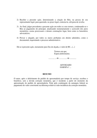 2) Receber a presente ação, determinando a citação do Réu, na pessoa de seu
representante legal, para querendo, no prazo legal, contesta-la, sob pena de revelia;
3) Ao final, julgar procedente a presente ação em todos os seus termos, condenando-se o
Réu ao pagamento do principal, atualizando monetariamente e acrescido dos juros
moratórios, custas processuais e demais cominações legai, bem como os honorários
advocatícios;
4) Provar o alegado, por todos os meios probantes em direito admitidos, como o
documental, requisitando o processo administrativo.
Dá-se à presente ação, meramente para fins de alçada, o valor de R$ ...(...)
Termos em que,
Espera deferimento.
..........., ... de ................ de .............
ADVOGADO
OAB/SP n° ...
RESUMO
O autor, após o deferimento de pedido de aposentadoria por tempo de serviço, recebeu o
benefício, sem a devida correção monetária, que é incidente a partir do momento da
apresentação do pedido de aposentadoria. Pede pela condenação da autarquia federal ao
pagamento do valor consistente na diferença relativa à não-incidência da correção monetária.
 