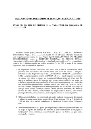 DECLARATÓRIA POR TEMPO DE SERVIÇO – RURÍCOLA – INSS
EXMO. SR. DR. JUIZ DE DIREITO DA .... VARA CÍVEL DA COMARCA DE
......................./SP
..., brasileiro, casado, pintor, portador do CPF n° ... e RG n° ..., CTPS n° ..., residente e
domiciliado na Praça ..., n° ..., ..., ..., nesta cidade, por seu advogado e bastante procurador,
vem respeitosamente perante V. Exa. Propor AÇÃO DECLARATÓRIA C/C PRECEITO
CONDENATÓRIO, contra o INSTITUTO NACIONAL DO SEGURO SOCIAL,
representado pela Procuradoria Regional de ..., localizada na Avenida ..., n° ..., ..., na cidade e
comarca de ..., fundamentando seu pedido no artigo 275 do CPC e artigo 4° do mesmo
dispositivo legal, pelos motivos seguintes:
1) O Requerente nasceu e cresceu na zona rural, filho e neto de trabalhadores rurais,
passando toda sua infância em contato direto com a lida na lavoura. Começou a
trabalhar no sítio de propriedade do Sr. ..., localizado na FAZENDA ..., denominado
SÍTIO ..., neste município, inscrito no INCRA sob n° ... . Desde pequeno acostumou-
se a ajuda e os pais e os irmãos nas pequenas atividades rurais, tais como trato dos
porcos e galinhas, aparte de bezerros, etc., sempre com o objetivo de ajudar no
trabalho e sustento da numerosa família. Conforme o tempo passava, ele e os irmãos
iam assumindo responsabilidades maiores, como ir para a roça, no cultivo da lavoura
do café e laranja, onde passavam a laborar por todo o dia. Ali faziam todo o tipo de
serviço, desde a carpa, adubação, colheita, abano, ensaque, transporte, etc. Além da
lavoura do café e laranja, havia também na propriedade da família, entre outros,
plantação de milho, arroz, mandioca, alem de gado, criação de porcos e galinhas.
2) O Requerente trabalhou em mencionada atividade, mediante remuneração de segunda
a sábado, e nunca gozou férias, no período de 01 de junho de 1958 a 17 de julho de
1968, ou seja, esteve na lida rurícola por 10 (dez) anos, 01 (um) mês e 15 (quinze)
dias.
3) Não tinha registro em CTPS, posto que naquela época a fiscalização era ineficaz e não
se exigia o registro em Carteira de Trabalho, e, consequentemente, a obrigação do
Empregador ficava diminuída, principalmente quando se tratava de pai, como
empregador e meeiro.
 