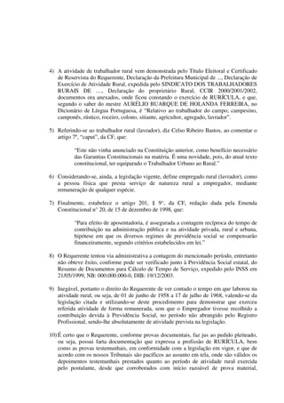 4) A atividade de trabalhador rural vem demonstrada pelo Título Eleitoral e Certificado
de Reservista do Requerente, Declaração da Prefeitura Municipal de ..., Declaração de
Exercício de Atividade Rural, expedida pelo SINDICATO DOS TRABALHADORES
RURAIS DE ...., Declaração do proprietário Rural, CCIR 2000/2001/2002,
documentos ora anexados, onde ficou constando o exercício de RURÍCULA, e que,
segundo o saber do mestre AURÉLIO BUARQUE DE HOLANDA FERREIRA, no
Dicionário de Língua Portuguesa, é “Relativo ao trabalhador do campo; campesino,
camponês, rústico, roceiro, colono, sitiante, agricultor, agregado, lavrador”.
5) Referindo-se ao trabalhador rural (lavrador), diz Celso Ribeiro Bastos, ao comentar o
artigo 7º, “caput”, da CF, que:
“Este não vinha anunciado na Constituição anterior, como benefício necessário
das Garantias Constitucionais na matéria. É uma novidade, pois, do atual texto
constitucional, ter equiparado o Trabalhador Urbano ao Rural.”
6) Considerando-se, ainda, a legislação vigente, define empregado rural (lavrador), como
a pessoa física que presta serviço de natureza rural a empregador, mediante
remuneração de qualquer espécie.
7) Finalmente, estabelece o artigo 201, § 9°, da CF, redação dada pela Emenda
Constitucional n° 20, de 15 de dezembro de 1998, que:
“Para efeito de aposentadoria, é assegurada a contagem recíproca do tempo de
contribuição na administração pública e na atividade privada, rural e urbana,
hipótese em que os diversos regimes de previdência social se compensarão
financeiramente, segundo critérios estabelecidos em lei.”
8) O Requerente tentou via administrativa a contagem do mencionado período, entretanto
não obteve êxito, conforme pode ser verificado junto à Previdência Social estatal, do
Resumo de Documentos para Cálculo de Tempo de Serviço, expedido pelo INSS em
21/05/1999, NB: 000.000.000-0, DIB: 19/12/2003.
9) Inegável, portanto o direito do Requerente de ver contado o tempo em que laborou na
atividade rural, ou seja, de 01 de junho de 1958 a 17 de julho de 1968, valendo-se da
legislação citada e utilizando-se deste procedimento para demonstrar que exerceu
referida atividade de forma remunerada, sem que o Empregador tivesse recolhido a
contribuição devida à Previdência Social, no período não abrangido pelo Registro
Profissional, sendo-lhe absolutamente de atividade prevista na legislação.
10) É certo que o Requerente, conforme provas documentais, faz jus ao pedido pleiteado,
ou seja, possui farta documentação que expressa a profissão de RURÍCULA, bem
como as provas testemunhais, em conformidade com a legislação em vigor, e que de
acordo com os nossos Tribunais são pacíficos ao assunto em tela, onde são válidos os
depoimentos testemunhais prestados quanto ao período de atividade rural exercida
pelo postulante, desde que corroborados com início razoável de prova material,
 
