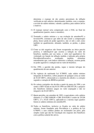 determina o expurgo de dez pontos percentuais da inflação
verificada no mês anterior, determinando, também, com o expurgo,
a revisão do salário mínimo, valendo, a política, para salários ativos
e inativos.
11. O expurgo mensal seria compensado com o FAS, no final do
quadrimestre (janeiro, maio e setembro).
12. Tomando o salário mínimo e a sua evolução de setembro/93 a
fevereiro/94, constata-se que além de não existir a compensação
plena, houve perda do poder aquisitivo, não só mês a mês como
também no quadrimestre, afetando, também, as perdas, o plano
URV.
13. Como as três negativas não foram recuperadas na única parcela
positiva, é indisfarçável que ocorreu a redução no valor do
benefício, também, por seu turno, o valor real (qualitativo) foi
violentado em função da inflação medida e indicada pela própria
Previdência/Executivo, resultando, também, elementar
entendimento que, com índices inferiores a inflação, ocorreu perda
no poder aquisitivo e redução real no valor do benefício.
14. Em 1994, a questão das perdas, segue o mesmo talvegue do
quadrimestre do ano anterior.
15. Na vigência da malsinada Lei 8.700/93, cada salário mínimo
integrante do benefício, sofreu prejuízo de qualquer coisa ao redor
de 81,02 URV's, oferecendo-se a memória de cálculo e a correção
segundo a variação do IRSM no período:
16. Os valores corrigidos são devidos a partir de março de 1994, e em
sendo a URV fixada no dia 01.03.1994 em CR$ 647,50, o prejuízo
dos benefícios mínimos (pagos no valor expurgado e não no
integral) é de 81,02 URV's.
17. Quem percebia, em setembro de 1993, o equivalente a três salários
mínimos (3 x CR$ 9.606,00 = CR$ 28.818,00) é credor de 243,06
URV's, (3 x 81,02 URV's), aplicando-se a mesma regra quantos
forem os salários mínimos de setembro/93.
18. Todos os benefícios, inclusive os fixados no valor do salário
mínimo, foram fraudados pela Previdência e a política da Lei
8.700/93, e seus créditos podem ser reclamados em juízo, pela
simples razão que não há vinculação dos reajustes dos benefícios
com a política salarial dos ativos.
 