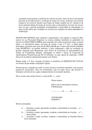 constando expressamente a profissão de rurícola do autor, início de prova documental
para fim de reconhecimento e averbação de tempo de serviço, ainda que esta somente
comprove tal exercício durante uma fração do tempo exigido em lei, valendo-se de
prova material indireta do tempo de serviço rural, os documentos em nome de seu pai,
uma vez que o período postulando correspondente à menoridade do demandante, na
qual se pode inferir que o trabalho era exercido em condições de mútua dependência e
colaboração.
DIANTE DO EXPOSTO, após satisfeito o requerimento, vem requerer a citação do Réu,
através de seu Procurador Regional, no mesmo endereço declinado no preâmbulo da
inicial via CARTA PRECATÓRIA, para responder aos termos da presente Ação, no prazo
legal, e as advertências legais, sob pena de revelia, e que a V. Exa. se digne julgar
procedente a presente ação, para fim de DECLARAR que o Autor efetivamente trabalhou
como RURÍCOLA, no período indicado, a final condenando o Réu na averbação do
período requerido pelo Requerente, para efeitos de Concessão da Aposentadoria por
Tempo de Contribuição Integral, retroagindo os efeitos à época da Concessão da
Aposentadoria Proporcional que lhe foi deferida, vez que, apesar de requerida, o INSS
deixou de reconhecer administrativamente seus direitos.
Requer ainda, a V. Exa. conceder, de plano, os benefícios da ISENÇÃO DE CUSTAS,
nos termos do que dispõe a legislação vigente.
Protesta provar o alegado por todos os meios de prova em direito admitidos, sem exceção,
juntada de documentos, oitiva de testemunhas, cujo rol segue anexo, que deverão se
intimadas na forma da Lei, apara comparecimento no momento oportuno.
Dá-se à causa, para efeitos fiscais, o valor de R$ ...(... reais).
Nestes termos,
D.R.A esta os documentos inclusos,
P.Deferimento
................., ... de ............ de .............
ADVOGADO
OAB/SP nº
Rol de testemunhas:
a) ..., brasileiro, casado, aposentado, residente e domiciliado na Avenida ..., n° ...,
..., nesta cidade;
b) ..., brasileiro, casado, aposentado, residente e domiciliado na Avenida ..., n° ...,
..., nesta cidade;
c) ..., brasileiro, casado, lavrador, residente e domiciliado na Fazenda Chaves,
neste município.
 