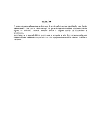 RESUMO
O requerente pede pela declaração de tempo de serviço efetivamente trabalhando, para fins de
aposentadoria. Pede que se conte o tempo em que trabalhou em atividade rural exercida em
regime de economia familiar. Pretende provar o alegado através de documentos e
testemunhas.
Importante: se o segurado já tem tempo para se aposentar a ação deve ser combinada com
condenatório de concessão de aposentadoria, com o pagamento das rendas mensais vencidas e
vincendas.
 