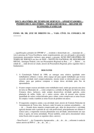 DECLARATÓRIA DE TEMPO DE SERVIÇO – APOSENTADORIA –
PEDIDO DECLARATÓRIO – TRABALHO RURAL – REGIME DE
ECONOMIA FAMILIAR
EXMO. SR. DR. JUIZ DE DIREITO DA ... VARA CÍVEL DA COMARCA DE
................
..., (qualificação), portador do CPF/MF n° ..., residente e domiciliado em ..., município de ...,
vem à presença de Vossa Excelência, muito respeitosamente, por seu advogado e procurador
(instrumento procuratório incluso), para propor a presente AÇÃO DECLARATÓRIA DE
TEMPO DE SERVIÇO em face do INSS – INSTITUTO NACIONAL DE SEGURIDADE
SOCIAL, Autarquia Federal, com sua Procuradoria Regional na Rua ..., n° ..., Bairro ..., na
cidade de ..., onde deverá ser citado, através da Procuradoria Regional, pelos seguintes fatos e
fundamentos:
DOS FATOS
1. A Constituição Federal de 1988, ao outorgar uma relativa igualdade entre
trabalhadores urbanos e rurais, abriu espaço até para aquele trabalhador que tivesse
exercido atividade rural comprovadamente, mesmo tendo se deslocado para o setor
urbano, para que pudesse computar o tempo dessa atividade para fins de
aposentadoria.
2. O autor sempre exerceu atividade como trabalhador rural, sendo que possuía uma área
de terra no Município de ..., como comprova a certidão do Registro de Imóveis desta
Comarca (docs. inclusos), onde sempre desenvolveu atividade agrícola, como
plantação de milho, feijão, sai e outros cereais, além de possuir uma enorme
quantidade de suínos comercializados para o abate, como comprovam as notas fiscais
de compra e venda e também as notas fiscais de produtor em anexo.
3. O requerente comprova ainda a sua atividade rural, através de Contrato Particular de
Arrendamento de Terras (doc. Incluso), onde foi parte no contrato arrendatário, ... de
... de ..., ficando desta maneira comprovando que, além de desenvolver a atividade
agrícola durante todo o período de sua vida profissional, principalmente nos últimos 5
(cinco) anos, o requerente exerceu plenamente essa atividade, anteriormente em suas
terras e agora, em terras arrendadas. Possui também, como prova documental várias
notas fiscais entre as quais as seguintes (docs. anexos):
- Nota Fiscal n° ..., da Cooperativa Agropecuária ..., de ... de ... de ..., referente à venda de
suínos através da NFP n° ... de ... de ... de ...;
 