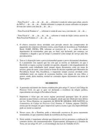 - Nota Fiscal n° ..., da ..., de ... de ... de ..., referente à venda de suínos para abate, através
da NFP n° ... de ... de ... de ... Pedido referente à compra de cereais utilizados no preparo
do trato dos suínos com data de ... de ... de...;
- Nota Fiscal de Produtor n° ..., referente à venda de uma vaca, com data de ... de ... de...;
- Nota Fiscal n° ... de ..., de ... de ... de ..., referente à venda de feijão carioca através da
Nota Fiscal de Produtor, n° ... de ... de ... de ...
4. O efetivo exercício dessa atividade será provado através das comprovantes de
pagamento dos impostos referentes à terra, como Fundo de Assistência ao Trabalhador
Rural, DARP, INCRA, ITR, referente ao exercício de ... a ..., todos em anexo,
depoimentos de testemunhas, para que, ao final, seja declarado, por sentença, ser
verdadeiro o alegado e que tal tempo é comutável como tempo de serviço para fins
previdenciários.
5. Tem-se à disposição tanto a prova testemunhal quanto a prova documental abundante,
E é justamente este aspecto que faz com que se recorra ao Judiciário, eis que o
Recorrido se negou a aceitar o pedido em questão, alegando o não-enquadramento do
requerente como trabalhador rural, porque alguns documentos estão em nome de
terceiro, genro do autor, como consta no termo de decisão expedido pelo Ministério da
Previdência Social. Ora, Excelência, o requerente sempre exerceu atividade como
trabalhador rural, em regime de economia familiar, com alguns de seus filhos e
genros, sendo, desta maneira, normal ter constados alguns documentos em nome de
algum genro.
DO DIREITO
6. A pretensão está dentro dos limites estabelecidos pelo artigo 5°, inciso I, do Código de
Processo Civil, eis que se quer ver declarada a existência da relação jurídica,
especialmente em relação à Previdência Social;
7. Importante é frisar que em nosso regime processual quaisquer tipos de provas
prestam-se para formar a convicção do julgador, desde que não obtida por meio defeso
em Lei. Nossa Doutrina, no magistério de MOACIR AMARAL DOS SANTOS (in
Comentários do Código de Processo Civil, Forense, 4° Volume, páginas 254/255),
ensina que há situação em que é impossível a prova escrita e que esta impossibilidade
pode ser moral ou material;
8. Nesses casos, diz a Doutrina, pode o interessado socorrer-se de prova meramente
testemunhal, eis que estaremos diante da ocorrência da força maior.
9. Neste sentido, é importante salientar que dispositivos da Lei permitem a celebração de
contratos tácitos, não instrumentalizados. Expressamente, destaquem-se o Estatuto da
Terra, em seu artigo 93, § 8°, e a Consolidação das Leis do Trabalho (CLT).
 