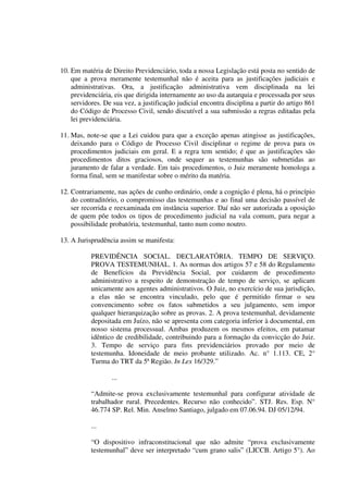 10. Em matéria de Direito Previdenciário, toda a nossa Legislação está posta no sentido de
que a prova meramente testemunhal não é aceita para as justificações judiciais e
administrativas. Ora, a justificação administrativa vem disciplinada na lei
previdenciária, eis que dirigida internamente ao uso da autarquia e processada por seus
servidores. De sua vez, a justificação judicial encontra disciplina a partir do artigo 861
do Código de Processo Civil, sendo discutível a sua submissão a regras editadas pela
lei previdenciária.
11. Mas, note-se que a Lei cuidou para que a exceção apenas atingisse as justificações,
deixando para o Código de Processo Civil disciplinar o regime de prova para os
procedimentos judiciais em geral. E a regra tem sentido; é que as justificações são
procedimentos ditos graciosos, onde sequer as testemunhas são submetidas ao
juramento de falar a verdade. Em tais procedimentos, o Juiz meramente homologa a
forma final, sem se manifestar sobre o mérito da matéria.
12. Contrariamente, nas ações de cunho ordinário, onde a cognição é plena, há o princípio
do contraditório, o compromisso das testemunhas e ao final uma decisão passível de
ser recorrida e reexaminada em instância superior. Daí não ser autorizada a oposição
de quem põe todos os tipos de procedimento judicial na vala comum, para negar a
possibilidade probatória, testemunhal, tanto num como noutro.
13. A Jurisprudência assim se manifesta:
PREVIDÊNCIA SOCIAL. DECLARATÓRIA. TEMPO DE SERVIÇO.
PROVA TESTEMUNHAL. 1. As normas dos artigos 57 e 58 do Regulamento
de Benefícios da Previdência Social, por cuidarem de procedimento
administrativo a respeito de demonstração de tempo de serviço, se aplicam
unicamente aos agentes administrativos. O Juiz, no exercício de sua jurisdição,
a elas não se encontra vinculado, pelo que é permitido firmar o seu
convencimento sobre os fatos submetidos a seu julgamento, sem impor
qualquer hierarquização sobre as provas. 2. A prova testemunhal, devidamente
depositada em Juízo, não se apresenta com categoria inferior à documental, em
nosso sistema processual. Ambas produzem os mesmos efeitos, em patamar
idêntico de credibilidade, contribuindo para a formação da convicção do Juiz.
3. Tempo de serviço para fins previdenciários provado por meio de
testemunha. Idoneidade de meio probante utilizado. Ac. n° 1.113. CE, 2°
Turma do TRT da 5ª Região. In Lex 16/329.”
...
“Admite-se prova exclusivamente testemunhal para configurar atividade de
trabalhador rural. Precedentes. Recurso não conhecido”. STJ. Res. Esp. N°
46.774 SP. Rel. Min. Anselmo Santiago, julgado em 07.06.94. DJ 05/12/94.
...
“O dispositivo infraconstitucional que não admite “prova exclusivamente
testemunhal” deve ser interpretado “cum grano salis” (LICCB. Artigo 5°). Ao
 