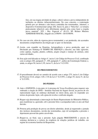 Juiz, em sua magna atividade de julgar, caberá valorar a prova independente de
tarifações ou direitos infraconstitucionais. No caso concreto, a contestação
primou por ser abstrata e não houve contradita das testemunhas. Ademais, o
dispositivo Constitucional (artigo 202, Inciso I), para o “bóia-fria”, se tornaria
praticamente infactível, pois dificilmente alguém teria como fazer a exigida
prova material”. STJ – Rec. Especial n° 49.121, SP. Relator Ministro
ADHEMAR MACIEL, Julgado em 21/06/94 – DJ 01/08/94.
14. No caso em tela, além da vigorosa prova testemunhal, a ser produzida, são acostados
documentos comprobatórios da relação que se quer ver declarada.
15. Assim, com respaldo na Doutrina, Jurisprudência e prova produzida, quer ver
Declarado por Sentença O TEMPO DE SERVIÇO a descrito, nas lides agrícolas,
como capinas, roçadas, plantio, colheita, aração criação e manejo de animais, entre
outras atividades.
16. Esta ação está fulcrada no Artigo 4°, inciso I, do Código de Processo Civil, combinado
com os artigos 202, parágrafo 2°, 109, parágrafo 3°, ambos da Constituição Federal, e,
ainda, os artigos 94, inciso I, 95, inciso V, da Lei n° 8.213/91.
DO PROCEDIMENTO
17. O procedimento deverá ser sumário de acordo com o artigo 275, inciso I, do Código
de Processo Civil, artigos 128 e 134 da Lei n° 8.213/91, e artigo 55, inciso V, da Lei
n° 8.213/91.
DO PEDIDO
18. Ante o EXPOSTO, é esta para vir à presença de Vossa Excelência para requerer seja
ordenada a citação do INSS – Instituto Nacional do Seguro Social, na pessoa de seu
representante legal, no endereço declinado no início desta, para vir responder aos
termos da presente Ação, sob a pena de revelia e confissão alegado.
19. Requer seja determinada a intervenção do Ilustre Representante do Ministério Público,
para manifestar-se, querendo, sob o presente feito e acompanhar todos os atos até final
decisão.
20. Protesta pela produção de provas em direito admitidas, desde já requerendo a juntada
dos inclusos documentos, ouvida das testemunhas, cujo rol acompanha a presente e
depoimento pessoal das partes envolvidas.
21. Requer-se, ao final, seja a presente Ação julgada PROCEDENTE e através de
sentença declarar-se a certeza da exigência de relações jurídicas de trabalho, em
regime de economia familiar de Requerente.
 