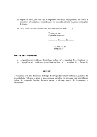 22. Requer-se, ainda, por fim, seja o Requerido condenado ao pagamento das custas e
honorários advocatícios, a serem fixados por Vossa Excelência, e demais cominações
de direito.
23. Dá-se à causa o valor inestimável e para efeitos fiscais de R$ ... (...).
Termos em que,
Espera Deferimento.
............., ... de ........... de ...........
ADVOGADO
OAB/SP n°
ROL DE TESTEMINHAS:
a) ..., (qualificação), residente e domiciliado na Rua ...n° ..., na cidade de ..., Estado de ...;
b) ..., (qualificação) , residente e domiciliado na Rua ...n° ..., na cidade de ..., Estado de
....
RESUMO
O requerente pede pela declaração de tempo de serviço efetivamente trabalhado, para fins de
aposentadoria. Pede que se conte o tempo em que trabalhou em atividade rural exercida em
regime de economia familiar. Pretende provar o alegado através de documentos e
testemunhas.
 