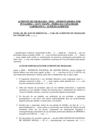 ACIDENTE DO TRABALHO – INSS – APOSENTADORIA POR
INVALIDEZ – LEI N° 8213/91 – PERDA DA CAPACIDADE
LABORATIVA – AUXÍLIO-ACIDENTE
EXMO. SR. DR. JUIZ DE DIREITO DA ... VARA DE ACIDENTES DO TRABALHO
DA COMARCA DE ...............
... (qualificação), residente e domiciliado na Rua ... n° ..., cidade de ..., Estado de ..., por seu
procurador abaixo assinado, OAB/... n°..., com escritório profissional na Rua ... n° ..., Bairro
..., nesta capital onde recebe as comunicações de processos, instrumento procuratório em
anexo (doc. ...), vem, com respeito e acatamento, à presença de Vossa Excelência para propor
a presente
AÇÃO DE INDENIZAÇÃO POR ACIDENTE DE TRABALHO
contra o INSS – INSTITUTO NACIONAL DE SEGURO SOCIAL, pessoa Jurídica de
Direito Público com sede nesta capital, na Rua ..., n° ..., com base na Lei n° 6.367/76 e de
mais disposições pertinentes à matéria, pelos fatos e fundamentos que a seguir expõe:
1. O requerente desenvolvia a sua atividade laborativa como empregado junto à ...,
endereço comercial na Rua ..., n° ..., nesta capital, sendo admitido em .../.../..., com
rescisão contratual ocorrida em .../.../... (doc. ...)
2. Além das funções de encanador, típica do seu trabalho profissional, o requerente
acumulava ao seu trabalho a função de motorista para o atendimento dos clientes às
visitas do trabalho rotineiro, e nem por isso percebia alguma remuneração.
3. No dia-a-dia do seu trabalho, nas atribuições da sua atividade, o requerente
desempenhava o seu ofício com inteira responsabilidade, pois era exclusivamente
daquela tarefa que obtinha o sustento para a sua família.
4. Sucedeu que o requerente, dentro da sua jornada de trabalho, em data de .../.../...,
aproximadamente às ... horas acabou se envolvendo num acidente de trânsito do qual
resultaram lesões em sua pessoa, culminando em internamente hospitalar e
consequentemente afastamento da sua atividade profissional (Boletim do BPTRAN e
anotações em CTPS, fls. ... – doc. ...).
5. Em decorrência, foi assistido a partir do ... dia pelo INSS (INSTITUTO NACIONAL
DE SEGURO SOCIAL) – AT n°..., permanecendo em tratamento até .../.../...,
 