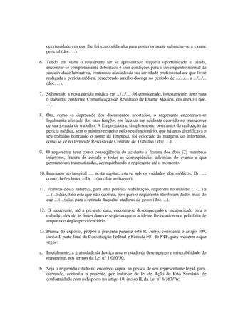 oportunidade em que lhe foi concedida alta para posteriormente submeter-se a exame
pericial (doc. ...).
6. Tendo em vista o requerente ter se apresentado naquela oportunidade e, ainda,
encontrar-se completamente debilitado e sem condições para o desempenho normal da
sua atividade laborativa, continuou afastado da sua atividade profissional até que fosse
realizada a perícia médica, percebendo auxílio-doença no período de .../.../... a .../.../...
(doc. ...).
7. Submetido a nova perícia médica em .../.../..., foi considerado, injustamente, apto para
o trabalho, conforme Comunicação de Resultado de Exame Médico, em anexo ( doc.
...).
8. Ora, como se depreende dos documentos acostados, o requerente encontrava-se
legalmente afastado das suas funções em face de um acidente ocorrido no transcorrer
de sua jornada de trabalho. A Empregadora, simplesmente, bem antes da realização da
perícia médica, sem o mínimo respeito pelo seu funcionário, que há anos dignificava o
seu trabalho honrando o nome da Empresa, foi colocado às margens do infortúnio,
como se vê no termo de Rescisão de Contrato de Trabalho ( doc. ...).
9. O requerente teve como conseqüência do acidente a fratura dos dois (2) membros
inferiores, fratura de costela e todas as conseqüências advindas do evento e que
permanecem traumatizadas, acompanhando o requerente até o momento.
10. Internado no hospital ..., nesta capital, esteve sob os cuidados dos médicos, Dr. ...,
como chefe clínico e Dr. ...(auxiliar assistente).
11. Fraturas dessa natureza, para uma perfeita reabilitação, requerem no mínimo ... (...) a
... (...) dias, fato este que não ocorreu, pois para o requerente não foram dados mais do
que ... (...) dias para a retirada daquelas ataduras de gesso (doc. ...).
12. O requerente, até a presente data, encontra-se desempregado e incapacitado para o
trabalho, devido às fortes dores e seqüelas que o acidente lhe ocasionou e pela falta de
amparo do órgão previdenciário.
13. Diante do exposto, propõe a presente perante este R. Juízo, consoante o artigo 109,
inciso I, parte final da Constituição Federal e Súmula 501 do STF, para requerer o que
segue:
a. Inicialmente, a gratuidade da Justiça ante o estado de desemprego e miserabilidade do
requerente, nos termos da Lei n° 1.060/50;
b. Seja o requerido citado no endereço supra, na pessoa de seu representante legal, para,
querendo, contestar a presente, por tratar-se de lei de Ação de Rito Sumário, de
conformidade com o disposto no artigo 19, inciso II, da Lei n° 6.367/76;
 