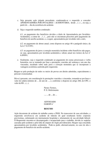 c. Seja presente ação julgada procedente, condenando-se o requerido a conceder
APOSENTADORIA POR INVALIDEZ – ACIDENTÁRIA, desde .../.../..., ou seja, a
partir do ... dia da ocorrência do acidente.
d. Seja o requerido também condenado:
d.1. ao pagamento dos benefícios devidos a título de Aposentadoria por Invalidez-
Acidentária, a contar de .../.../..., pois não se encontram prescritos pelo pagamento do
benefício do auxílio-acidente, e, a seguir, aposentadoria por invalidez mês a mês;
d.2. no pagamento de abono anual, como disposto no artigo 40 e parágrafo único, da
Lei n° 8.213/91;
d.3. no pagamento de juros e correção monetária incidente sobre benefícios não pagos,
ou seja, aposentadoria por invalidez-acidentária e abono anual nos termos da Lei n°
6.899/81;
e. finalmente, seja o requerido condenado ao pagamento de custas processuais e verba
honorária, ora se tomando por base a prestações vencidas até sentença e um ano das
vincendas, incidindo sobre tudo juros e correção monetária que se incorporam à
vantagem econômica auferida pelo requerente.
Requer-se pela produção de todos os meios de provas em direito admitidas, especialmente a
pericial e testemunhal.
Dá-se à presente, em consideração às prestações vencidas e vincendas, tomando-se por base o
valor do salário-mínimo de ... do ano de ..., e, conforme o disposto no artigo 260, do CPC, o
valor de R$ ...(...).
Nestes Termos,
P. E. Deferimento
..., ... de ... de ...
ADVOGADO
OAB/SP n°
RESUMO
Ação decorrente de acidente de trabalho contra o INSS. No transcorrer de suas atividades, o
requerente envolveu-se em acidente de trânsito do qual resultaram lesões corporais
gravíssimas, culminando em internamento hospitalar e afastamento de sua atividade laboral.
O Requerente encontra-se desempregado e incapacitado para o trabalho, devido às seqüelas
causadas pelo acidente e pela falta de amparo do órgão previdenciário. Requer seja concedida
aposentadoria por invalidez acidentária. Pode-se pedir, alternativamente, no caso de alta o
pagamento do benefício de auxílio-acidente.
 