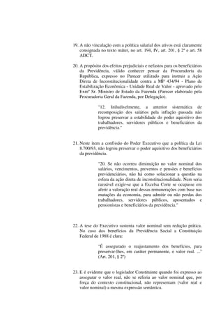 19. A não vinculação com a política salarial dos ativos está claramente
consignada no texto máter, no art. 194, IV, art. 201, § 2º e art. 58
ADCT.
20. A propósito dos efeitos prejudiciais e nefastos para os beneficiários
da Previdência, válido conhecer pensar da Procuradoria da
República, expresso no Parecer utilizado para instruir a Ação
Direta de Inconstitucionalidade contra a MP 434/94 - Plano de
Estabilização Econômica - Unidade Real de Valor - aprovado pelo
Exmº Sr. Ministro de Estado da Fazenda (Parecer elaborado pela
Procuradoria Geral da Fazenda, por Delegação).
"12. Iniludivelmente, a anterior sistemática de
recomposição dos salários pela inflação passada não
logrou preservar a estabilidade do poder aquisitivo dos
trabalhadores, servidores públicos e beneficiários da
previdência.''
21. Neste item a confissão do Poder Executivo que a política da Lei
8.700/93, não logrou preservar o poder aquisitivo dos beneficiários
da previdência.
"20. Se não ocorreu diminuição no valor nominal dos
salários, vencimentos, proventos e pensões e benefícios
previdenciários, não há como solucionar a questão na
esfera da ação direta de inconstitucionalidade. Nem seria
razoável exigir-se que a Excelsa Corte se ocupasse em
aferir a valoração real dessas remunerações com base nas
mutações da economia, para admitir ou não perdas dos
trabalhadores, servidores públicos, aposentados e
pensionistas e beneficiários da previdência.''
22. A tese do Executivo sustenta valor nominal sem redução prática.
No caso dos benefícios da Previdência Social a Constituição
Federal de 1988 é clara:
"É assegurado o reajustamento dos benefícios, para
preservar-lhes, em caráter permanente, o valor real. ...''
(Art. 201, § 2º)
23. E é evidente que o legislador Constituinte quando foi expresso ao
assegurar o valor real, não se referiu ao valor nominal que, por
força do contexto constitucional, não representam (valor real e
valor nominal) a mesma expressão semântica.
 