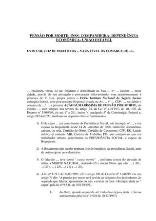 PENSÃO POR MORTE- INSS- COMPANHEIRA- DEPENDÊNCIA
ECONÔMICA- UNIÃO ESTÁVEL
EXMO. SR. JUIZ DE DIREITO DA ... VARA CÍVEL DA COMARCA DE .../...
..., brasileira, viúva, do lar, residente e domiciliada na Rua ..., nº ..., Jardim ..., nesta
cidade, através de seu advogado e procurador infra-assinado, vem respeitosamente á
presença de V. Exa. propor contra o INSS- Instituto Nacional do Seguro Social,
autarquia federal, com procuradoria Regional situada na Av...., nº ..., CEP: ..., na cidade e
comarca de .../ ..., a presente AÇÃO SUMARÍSSIMA DE PENSÃO POR MORTE, do
espólio ..., com amparo nos termos do artigo 74, da Lei nº 8.213/91, do art. 105, do
Decreto nº 3.048/99, c/c art. 6º e 201, inciso V, parágrafo 5º da Constituição Federal e,
artigo 282 do CPC, mediante os seguintes fatos e fundamentos:
1) O de cujus ... era contribuinte da Previdência Social, sob inscrição nº ..., e era
esposo da Requerente desde 14 de setembro de 1968, conforme documentos
anexos, ou seja, Certidão de Óbito, Certidão de Casamento, CPF, RG, Laudo
médico p/ emissão AIH, Carteira de Trabalho, PIS, que comprovam que era
trabalhador urbano, contribuinte da PREVIDÊNCIA SOCIAL, e esposo da
Requerente.
2) A Requerente não recebe nenhum tipo de benefício da previdência Social, nem
de outro regime previdenciário.
3) O falecido ..., teve como “ causa mortis” , conforme consta do atestado de
óbito, a MORTE NATURAL, deixando 05 ( cinco) filhos, que são : ...( 30) ,
...( 27) , ... ( 25), ...( 21) e ...( 20).
4) A lei nº 8.213, de 24/07/1991, c/c o artigo 105 do Decreto nº 3.048/99, em seu
artigo 74 diz: “A pensão por morte será devida ao conjunto dos dependentes do
segurado que falecer, aposentado ou não, a contar da data: ( Redação dada ao “
caput” pela lei nº 9.528, de 10/12/1997).
I- do óbito, quando requerida até trinta dias depois deste; ( Inciso
acrescentado pela lei nº 9.528 de 10/12/1997)
 