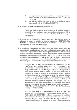 II- do requerimento, quando requerida após o prazo previsto no
inciso anterior; ( Inciso acrescentado pela lei nº 9.528 de
10/12/1997)
III- da decisão judicial, no caso de morte presumida. ( Inciso
acrescentado pela lei nº 9.528 de 10/12/1997)
5) O artigo 5º, inciso XIII, da Constituição Federal diz:
“Todos são iguais perante a lei, sem distinção de qualquer natureza,
garantindo-se aos brasileiros e aos estrangeiros residentes no País a
inviolabilidade do direito à vida, à liberdade, à igualdade, à segurança e
à propriedade ( ...). “
6) O artigo 6º, da Constituição Federal, rege que: “São direitos sociais a
educação, a saúde, o trabalho, o lazer, a segurança, a PREVIDÊNCIA
SOCIAL, a proteção à maternidade e à infância, a assistência aos
desamparados, na forma desta Constituição”.
7) A Requerente era esposa do falecido ..., conforme provas documentais, por
tanto, fazendo jus à Pensão por Morte, em conformidade com o artigo 226, §
3° da Carta Magna que reza: “Para efeito da proteção do Estado, é reconhecida
a união estável entre o homem e a mulher como entidade familiar, devendo a
lei facilitar sua conversão em casamento.”, com a Lei n° 9.278, de 10 de maio
de 1996, denominada LEI DE UNIÃO ESTÁVEL e, legislações pertinentes à
matéria, que de acordo com os nossos Tribunais são pacíficos ao assunto em
tela, que segundo Ementários das Jurisprudências Previdenciárias dizem:
PENSÃO POR MORTE – COMPANHEIRA – PRELIMINAR DE
CARÊNCIA DE AÇÃO REJEITADA – QUALIDADE DE
SEGURADO – DEPENDÊNCIA ECONOMICA – PRESENTE OS
REQUISITOS LEGAIS – SENTENÇA MANTIDA – Comprovada a
união estável mantida entre a autora e o de cujos, bem como a
existência de filhos em comum, é reconhecido o direito à pensão
previdenciária, conforme Decreto – Lei n° 66/66, que deu nova redação
ao artigo 11 da Lei n° 3.807/60, e Lei n° 5.890/73. Preliminar rejeitada.
Outro sim, a dependência econômica da autora, na hipótese, é
presumida, a teor do disposto no artigo 10, I, c.c. o artigo12 da CLPS.
Assim sendo, ha que se ter por preenchidos os requisitos legais para a
obtenção do benefício. Recurso do INSS a que se nega provimento.
(TRF 3ª R. – AC 91/03/038685-6 – SP – 5ª T. – Relª Desª Fed. Suzana
Camargo – DJU 10/10/2000).
PENSÃO POR MORTE – COMPANHEIRA SEM FILHOS DE
SEGURADO – DEPENDÊNCIA ECONOMICA COMPROVADA –
DIES A QUO DO BENEFÍCIO – 1. Para a comprovação da qualidade
de companheira é suficiente qualquer elemento que possa levar à
convicção do juiz. Artigo 20, item XVI do Reg. Benefícios. 2.
Comprovada a condição de segurado do de cujos e sendo presumida a
 