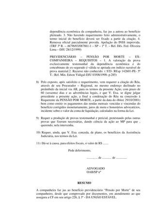 dependência econômica da companheira, faz jus a autora ao benefício
pleiteado. 3. Não havendo requerimento feito administrativamente, o
termo inicial do benefício deverá ser fixado a partir da citação. 4.
Remessa oficial parcialmente provida. Apelação do INSS improvida.
(TRF 3ª R. – AC98/03/087861-1 – SP – 1ª T. – Rel. Dês. Fed. Oliveira
Lima – DJU 28/12/1999)
PREVIDENCIÁRIO – PENSÃO POR MORTE – EX-
COMPANHEIRA – REQUISITOS – 1. A valoração da prova
exclusivamente testemunhal da dependência econômica e do
concubinato de ex-segurado é válida se apoiada em indício razoável de
prova material.2. Recurso não conhecido. ( STJ- REsp 142601-PE- 5ª
T.- Rel. Min. Edson Vidigal-DJU 03/08/1998- p.285)
8) Pelo exposto, após satisfeito o requerimento, vem requerer a citação do Réu,
através de seu Procurador – Regional, no mesmo endereço declinado no
preâmbulo da inicial via AR, para os termos da presente Ação, com prazo de
60 (sessenta) dias e as advertências legais, e que V. Exa. se digne julgar
procedente a presente ação, a final a condenação do Réu na concessão à
Requerente da PENSÃO POR MORTE, a partir da data do óbito( 29/10/2001)
bem como emitir os pagamentos das rendas mensais vencidas e vincendas do
benefício corrigidos monetariamente, juros de mora e honorários advocatícios,
incidente sobre o valor da conta de liquidação, calculados na forma da Lei.
9) Requer a produção de provas testemunhal e pericial, protestando pelas outras
provas que fizeram necessárias, dando ciência da ação ao MP para que ,
querendo, nela intervenha.
10) Requer, ainda, que V. Exa. conceda, de plano, os benefícios da Assistência
Judiciária, nos termos da Lei.
11) Dá-se à causa, para efeitos fiscais, o valor de R$ .......
Pede deferimento,
........., ... de ............ de ..............
ADVOGADO
OAB/SP nº
RESUMO
A companheira faz jus ao benefício previdenciário “Pensão por Morte” de seu
companheiro, desde que comprovado por documentos, em atendimento ao que
assegura a CF em seu artigo 226, § 3º - DA UNIÃO ESTÁVEL.
 