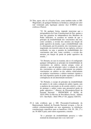 24. Têm, agora, não só a Excelsa Corte, como também todos os DD.
Magistrados, de qualquer Entrância ou Instância a aferição do valor
real violentado pela legislação anterior (Lei 8.700/93) como
confessa o Parecer.
"22. De qualquer forma, impende mencionar que a
jurisprudência da Corte Constitucional do País, quanto a
uma das garantias da independência dos Membros do
Poder Judiciário, se assentou no sentido de que o
princípio da irredutibilidade dos vencimentos não tem,
como corolário, a revisão dos mesmos em função do
poder aquisitivo da moeda, o que a irredutibilidade veda
é a diminuição, por lei posterior, dos vencimentos que o
magistrado, em exercício antes de sua vigência, estivesse
recebendo, ou seja, a garantia da irredutibilidade dos
vencimentos não tem, como corolário, a revisão dos
mesmos em função da perda do poder aquisitivo da
moeda...''
"24. Destarte, no caso in examine, não se vê configurado
qualquer infringência ao princípio da irredutibilidade de
vencimentos ou salários, mesmo porque, como já
salientei, o que tal princípio veda é a redução do valor
dos vencimentos ou salários relativamente aos próprios
vencimentos ou salários ou dos salários relativamente
aos próprios vencimentos e salários nominais vigentes e
não uma hipotética perda do poder aquisitivo, devido às
contingências de um determinado momento.’’
"26. Portanto, o escopo do princípio da irredutibilidade
do salário é o de vedar a redução do salário vigente, sem
a anuência da convenção ou do acordo coletivo, e não o
de proteger o salário contra uma presumível perda do
poder aquisitivo...'' (Parecer da Procuradoria-Geral da
Fazenda Nacional - PGFN/CRJN/ nº 363/94, de
30.03.1994) (in Revista de Previdência Social - Editora
LTr - São Paulo - Abril 1994, nº 161, páginas 328/333).
25. A toda evidência que o DD. Procurador-Coordenador da
Representação Judicial da Fazenda Nacional revogou, a fim de
conferir constitucionalidade aos seus argumentos, as referências
constitucionais específicas para os benefícios (194, IV, 201, 2º e
art. 58 ADCT) para, entre outros argumentos, concluir:
"d) o princípio da irredutibilidade preserva o valor
nominal da remuneração não o seu valor real’’
 