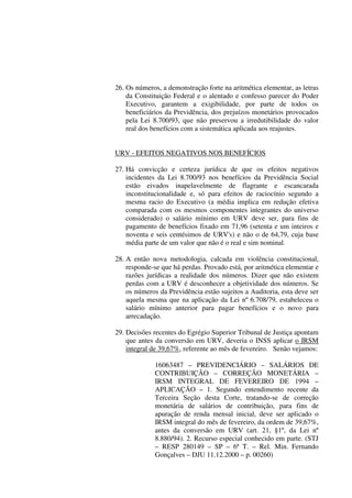 26. Os números, a demonstração forte na aritmética elementar, as letras
da Constituição Federal e o alentado e confesso parecer do Poder
Executivo, garantem a exigibilidade, por parte de todos os
beneficiários da Previdência, dos prejuízos monetários provocados
pela Lei 8.700/93, que não preservou a irredutibilidade do valor
real dos benefícios com a sistemática aplicada aos reajustes.
URV - EFEITOS NEGATIVOS NOS BENEFÍCIOS
27. Há convicção e certeza jurídica de que os efeitos negativos
incidentes da Lei 8.700/93 nos benefícios da Previdência Social
estão eivados inapelavelmente de flagrante e escancarada
inconstitucionalidade e, só para efeitos de raciocínio segundo a
mesma racio do Executivo (a média implica em redução efetiva
comparada com os mesmos componentes integrantes do universo
considerado) o salário mínimo em URV deve ser, para fins de
pagamento de benefícios fixado em 71,96 (setenta e um inteiros e
noventa e seis centésimos de URV's) e não o de 64,79, cuja base
média parte de um valor que não é o real e sim nominal.
28. A então nova metodologia, calcada em violência constitucional,
responde-se que há perdas. Provado está, por aritmética elementar e
razões jurídicas a realidade dos números. Dizer que não existem
perdas com a URV é desconhecer a objetividade dos números. Se
os números da Previdência estão sujeitos a Auditoria, esta deve ser
aquela mesma que na aplicação da Lei nº 6.708/79, estabeleceu o
salário mínimo anterior para pagar benefícios e o novo para
arrecadação.
29. Decisões recentes do Egrégio Superior Tribunal de Justiça apontam
que antes da conversão em URV, deveria o INSS aplicar o IRSM
integral de 39,67%, referente ao mês de fevereiro. Senão vejamos:
16063487 – PREVIDENCIÁRIO – SALÁRIOS DE
CONTRIBUIÇÃO – CORREÇÃO MONETÁRIA –
IRSM INTEGRAL DE FEVEREIRO DE 1994 –
APLICAÇÃO – 1. Segundo entendimento recente da
Terceira Seção desta Corte, tratando-se de correção
monetária de salários de contribuição, para fins de
apuração de renda mensal inicial, deve ser aplicado o
IRSM integral do mês de fevereiro, da ordem de 39,67%,
antes da conversão em URV (art. 21, §1º, da Lei nº
8.880/94). 2. Recurso especial conhecido em parte. (STJ
– RESP 280149 – SP – 6ª T. – Rel. Min. Fernando
Gonçalves – DJU 11.12.2000 – p. 00260)
 
