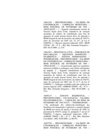 16061268 – PREVIDENCIÁRIO – SALÁRIOS DE
CONTRIBUIÇÃO – CORREÇÃO MONETÁRIA –
IRSM INTEGRAL DE FEVEREIRO DE 1994 –
APLICAÇÃO – 1 – Segundo entendimento recente da
Terceira Seção desta Corte, tratando-se de correção
monetária de salários de contribuição, para fins de
apuração de renda mensal inicial, deve ser aplicado o
IRSM integral do mês de fevereiro, da ordem de 39,67%,
antes da conversão em URV (art. 21, §1º, da Lei nº
8.880/94). 2 – Recurso especial conhecido. (STJ – RESP
270748 – SP – 6ª T. – Rel. Min. Fernando Gonçalves –
DJU 30.10.2000 – p. 214)
16061843 – PROCESSUAL CIVIL – EMBARGOS DE
DECLARAÇÃO – EQUÍVOCO MANIFESTO –
OCORRÊNCIA – EFEITOS INFRINGENTES –
POSSIBILIDADE – PREVIDENCIÁRIO – SALÁRIOS
DE CONTRIBUIÇÃO – CORREÇÃO MONETÁRIA –
IRSM INTEGRAL DE FEVEREIRO DE 1994 –
APLICAÇÃO – 1 – Caracterizado equívoco manifesto,
merecem acolhida os embargos, com efeitos infringentes
do julgado. 2 – Segundo entendimento recente da
Terceira Seção desta Corte, tratando-se de correção
monetária de salários de contribuição, para fins de
apuração de renda mensal inicial, deve ser aplicado o
IRSM integral do mês de fevereiro, da ordem de 39,67%,
antes da conversão em URV (art. 21, § 1º, da Lei nº
8.880/94). 3 – Embargos acolhidos para não conhecer do
recurso especial. (STJ – EDRESP 249905 – SC – 6ª T. –
Rel. Min. Fernando Gonçalves – DJU 09.10.2000 – p.
211)
16056133 – AGRAVO REGIMENTAL –
PREVIDENCIÁRIO – ATUALIZAÇÃO – SALÁRIO-
DE-CONTRIBUIÇÃO – VARIAÇÃO DO IRSM DE
FEVEREIRO DE 1994.39,67% – POSSIBILIDADE –
1. Na atualização dos salários-de-contribuição dos
benefícios em manutenção é aplicável a variação integral
do IRSM nos meses de janeiro e fevereiro de 1994, no
percentual de 39,67% (artigo 21, parágrafo 1º, da Lei nº
8.880/94). 2. Agravo regimental improvido. (STJ –
AGRESP 258929 – SC – 6ª T. – Rel. Min. Hamilton
Carvalhido – DJU 18.09.2000 – p. 00179)
16057799 – PREVIDENCIÁRIO – SALÁRIOS DE
CONTRIBUIÇÃO – CORREÇÃO MONETÁRIA –
IRSM INTEGRAL DE FEVEREIRO DE 1994 –
 