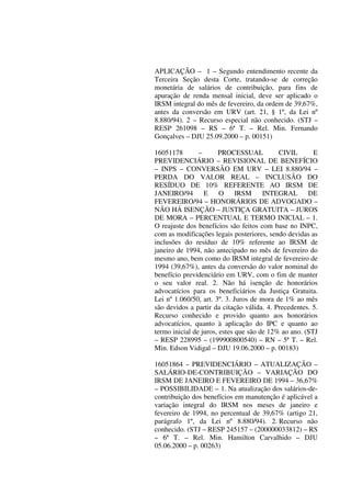 APLICAÇÃO – 1 – Segundo entendimento recente da
Terceira Seção desta Corte, tratando-se de correção
monetária de salários de contribuição, para fins de
apuração de renda mensal inicial, deve ser aplicado o
IRSM integral do mês de fevereiro, da ordem de 39,67%,
antes da conversão em URV (art. 21, § 1º, da Lei nº
8.880/94). 2 – Recurso especial não conhecido. (STJ –
RESP 261098 – RS – 6ª T. – Rel. Min. Fernando
Gonçalves – DJU 25.09.2000 – p. 00151)
16051178 – PROCESSUAL CIVIL E
PREVIDENCIÁRIO – REVISIONAL DE BENEFÍCIO
– INPS – CONVERSÃO EM URV – LEI 8.880/94 –
PERDA DO VALOR REAL – INCLUSÃO DO
RESÍDUO DE 10% REFERENTE AO IRSM DE
JANEIRO/94 E O IRSM INTEGRAL DE
FEVEREIRO/94 – HONORÁRIOS DE ADVOGADO –
NÃO HÁ ISENÇÃO – JUSTIÇA GRATUITA – JUROS
DE MORA – PERCENTUAL E TERMO INICIAL – 1.
O reajuste dos benefícios são feitos com base no INPC,
com as modificações legais posteriores, sendo devidas as
inclusões do resíduo de 10% referente ao IRSM de
janeiro de 1994, não antecipado no mês de fevereiro do
mesmo ano, bem como do IRSM integral de fevereiro de
1994 (39,67%), antes da conversão do valor nominal do
benefício previdenciário em URV, com o fim de manter
o seu valor real. 2. Não há isenção de honorários
advocatícios para os beneficiários da Justiça Gratuita.
Lei nº 1.060/50, art. 3º. 3. Juros de mora de 1% ao mês
são devidos a partir da citação válida. 4. Precedentes. 5.
Recurso conhecido e provido quanto aos honorários
advocatícios, quanto à aplicação do IPC e quanto ao
termo inicial de juros, estes que são de 12% ao ano. (STJ
– RESP 228995 – (199900800540) – RN – 5ª T. – Rel.
Min. Edson Vidigal – DJU 19.06.2000 – p. 00183)
16051864 – PREVIDENCIÁRIO – ATUALIZAÇÃO –
SALÁRIO-DE-CONTRIBUIÇÃO – VARIAÇÃO DO
IRSM DE JANEIRO E FEVEREIRO DE 1994 – 36,67%
– POSSIBILIDADE – 1. Na atualização dos salários-de-
contribuição dos benefícios em manutenção é aplicável a
variação integral do IRSM nos meses de janeiro e
fevereiro de 1994, no percentual de 39,67% (artigo 21,
parágrafo 1º, da Lei nº 8.880/94). 2. Recurso não
conhecido. (STJ – RESP 245157 – (200000033812) – RS
– 6ª T. – Rel. Min. Hamilton Carvalhido – DJU
05.06.2000 – p. 00263)
 