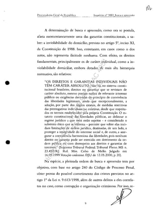 •
•
A determina<;:ăo de busca e apreensăo, coma ora se postula,
afasta momentaneamente uma das garantias constitucionais, a sa-
ber: a inviolabilidade do domicilio, prevista no artigo 5°, inciso XI,
da Constitui<;:ăo de 1988. Isso, entretanto, em casos corno o dos
autos, năo representa ilicitude nenhuma. Corn efeito, os direitos
fundamentais, principalmente os de cadter individual, coma a in-
violabilidade domiciliar, embora dotados da mais alta hierarquia
normativa, săo relativos:
"OS DIREITOS E GARANTIAS INDIVIDUAIS NĂO
TEM CARATER ABSOLUTO. Nao ha, no sistema consti-
tucional brasileiro, direitos ou garantias gue se revistam de
carater absoluto, mesmo porgue razoes de relevante interesse
publico ou exigencias derivadas do princîpio de convivencia
das liberdades legitimam, ainda gue excepcionalmente, a
ado<;:ao, por parte dos orgaos estatais, de medidas restritivas
das prerrogativas individuais ou coletivas, desde gue respeita-
dos os termos estabelecidos pela propria Constitui<;ao. O es-
tatuto constitucional das liberdades publicas, ao delinear o
regime juridico a gue estas estao sujeitas - e considerado o
substrato etico gue as informa - permite gue sobre elas inci-
dam limitac;:oes de ordem juridica, destinadas, de um lado, a
proteger a integridade do interesse social e, de outro, a asse-
gurar a coexistencia harmoniosa das liberdades, pois nenhum
direito ou garantia pode ser exercido em detrimento da or-
dem publica ou com desrespeito aos direitos e garantias de
terceiros." (Supremo Tribunal Federal. Tribunal Pleno. MS n.
23.452/RJ. ReI. Min. Celso de Mello. Julgado em
16.09.1999.Vota<;:ao unânime. DJU de 12.05.2000, p. 20).
Na especie, a pleiteada ardem de busca e apreensao tem por
objetivo, corn base no artigo 240 do C6digo de Processo Penal,
obter provas do possiveI cometimento dos crimes previstos no ar-
tigo 10
da Lei n. 9.613/1998, aU:m de outros delitos a eles carrela-
tos no caso, coma corrup<;:ao e organiza<;:ao criminosa. Por isso, re-
9
Impressopor:110.735.907-47AC4051
Em:11/05/2016-10:43:55
 