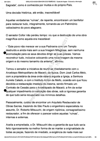 0811112015 IGREJA DE NOSSA SENHDRA DOS REMEDIOS - Gazeta de Alagoas • Evoluindo a informa<;ăo
Sagrada", como e conhecida por muitos e do pr6prio Pafs.
Uma decisao hist6rica, ate entao, inacreditavel!
Aquelas verdadeiras "rufnas", de repente, encontraram um benfeitor
para restaurar tudo, integralmente, tornando-as um Patrimânio
valiosfssimo do povo alagoano.
o senador Collor nao perdeu tempo: viu que a destruic;ao de uma obra
magnffica como aquela era inaceitavel:
- "Este povo nao merece ver a sua Padroeira com um Templo
destrufdo e ainda mais sem a sua Imagem Milagrosa, sem nenhuma
eacomodac;ao para os seus devotos dirigir as suas preces. Vamos
reconstruir tudo, inclusive colocando uma nova Imagem da mesma
origem e do mesmo tamanho da anterior", afirmou.
Tomou o senador a iniciativa de reunir-se imediatamente com o
Arcebispo Metropolitano de Macei6, da epoca, Dom Jose Carlos Melo,
com a proprietaria da area onde estava erguida a Igreja, a Senhora
Auriete Calado, e com o Instituto Arnon de Mello, ocasiao em que ficou
decidida a restaurac;ao imediata da mesma, sendo firmado um
Contrato de Cessao para o Arcebispado de Macei6, a fim de evitar
~ualquer impedimente arealizac;ao das obras, sob a rigorosa garantia
de que tudo seria recuperado nos mfnimos detalhes.
Pessoalmente, cuidou de encontrar um Arquiteto Restaurador de
Obras Sacras, trazendo de Sao Paulo o engenheiro especialista no
assunto, Dr. Roberto Mitsuuchi, de origem nipânica, consagradfssimo
restaurador, a fim de oferecer o parecer sobre aquelas "rufnas",
internas e externas.
Aceita a empreitada, o Dr. Mitsuuchi deu a garantia de que tudo seria
feito rigorosamente na melhor forma de se manter a originalidade de
todas as pec;as, fazendo de imediato, a exigencia de nada mais ser
data:t~tml;charset=utf-8,%3Ch2%2Oclass%3D%22materÎa-title-destaque%20f0nt-person%22%2OStyle%3D%22box-sizing%3A.%20border-box%3B%... 3/6
Impressopor:110.735.907-47AC4051
Em:11/05/2016-10:43:55
 