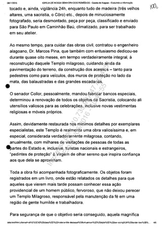 0811112015 IGREJA DE NOSSA SENHORA DOS REMEDIOS - Gazela deAiagoas - Evoluindo a informa9ăo
tocado e, ainda, vigilância 24h, enquanto tudo de madeira (tres velhos
altares, uma sacristia, o Câro) etc., depois de minuciosamente
fotografado, seria desmontado, pec;a por pec;a, classificado e enviado
para Sao Paulo em Caminhao Bau, climatizado, para ser trabalhado
em seu atelier.
Ao mesmo tempo, para cuidar das obras civil, contratou o engenheiro
alagoano, Or. Marcos Pina, que tambem com entusiasmo dedicou-se
durante quase oito meses, em termpo verdadeiramente integral, ă
reconstruc;ao daquele Templo milagroso, cuidando ainda da
pavimentac;ao do terreno, da construc;ao dos acessos - tanto para
pedestres como para velculos, dos muros de protec;ao no lada da
mata, das balaustradas e das grandes escadarias.
•o senador Collor, pessoalmente, mandou fabricar bancos especiais,
determinou a renovac;ao de todos os objetos da Sacristia, colocando ali
utensllios valiosos para as celebrac;6es, inclusive novas vestimentas
religiosas e m6veis pr6prios.
Assim, devidamente restaurada nos mlnimos detalhes por exemplares
especialistas, este Templo e realmente uma obra valioslssima e, em
especial, considerada verdadeiramente milagrosa, contando,
anualmente, com milhares de visitac;6es de pessoas de todas as
~artes do Estado e, inclusive, turistas nacionais e estrangeiros,
"pedintes de protec;ao" â Virgem de olhar sereno que inspira confianc;a
aos que dela se aproximam.
Toda a obra foi acompanhada fotograficamente. Os objetos foram
registrados em um livro, onde estao relatados os detalhes para que
aqueles que vierem mais tarde possam conhecer essa ac;ao
providencial de um homem publico, fervoroso, que nao deixou perecer
um Templo Milagroso, responsavel pela manutenc;ao da fe em uma
regiao de gente humilde e trabalhadora.
Para seguranc;a de que o objetivo seria conseguido, aquela magnifica
data:textlhtml;charset=utf-B,%3Ch2%20c1ass%30%22materia-title-destaque%20f0nt-person%22%20style%3D%22box-sizing%3A%20b0rder-bo){%38%... 4/6
Impressopor:110.735.907-47AC4051
Em:11/05/2016-10:43:55
 