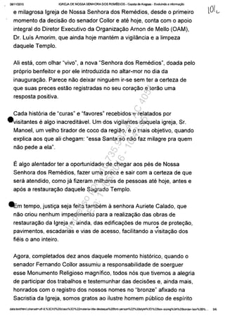 ()8f1112015 IGREJA DE NOSSA SENHORA DOS REMEDIOS - Gazeta de Alagoas - Evoluindo a informa~a
e milagrosa Igreja de Nossa Senhora dos Remedios, desde o primeiro
momento da decisao do senador Collor eate hoje, conta com o apoio
integral do Diretor Executivo da Organizac;ao Arnon de Mello (OAM),
Dr. Luis Amorim, que ainda hoje mantem a vigilância e a limpeza
daquele Templo.
Ali esta, com olhar "vivo", a nova "Senhora dos Remedios", doada pela
praprio benfeitor e por ele introduzida no altar-mor no dia da
inaugurac;ao. Parece nao deixar ninguem ir-se sem ter a certeza de
que suas preces estăo registradas no seu corac;ăo e terăo uma
resposta positiva.
Cada histaria de "curas" e "favores" recebidos e relatados por
.visitantes e algo inacreditavel. Um dos vigilantes daquela igreja, Sr.
Manoel, um velho tirador de coco da regiao, e o mais objetivo, quando
explica aos que ali chegam: "essa Santa sa năo faz milagre pra quem
nao pede a ela".
Ealgo alentador ter a oportunidade de chegar aos pes de Nossa
Senhora dos Remedios, fazer uma prece e sair com a certeza de que
sera atendido, como ja fizeram milhares de pessoas ate hoje, antes e
apas a restaurac;ăo daquele Sagrado Templo.
-=mtempo, justic;a seja feita tambem ă senhora Auriete Calado, que
năo criou nenhum impedimente para a realizac;ăo das obras de
restaurac;ăo da Igreja e, ainda, das edificac;oes de muros de protec;ăo,
#
pavimentos, escadarias e vias de acesso, facilitando a visitac;ăo dos
fieis o ano inteiro.
Agora, completados dez anos daquele momento histarico, quando o
senador Fernando Collor assumiu a responsabilidade de soerguer
esse Monumento Religioso magnifico, todos nas que tivemos a alegria
de participar dos trabalhos e testemunhar das decisoes e, ainda mais,
honrados com o registro dos nossos nomes no "bronze" afixado na
Sacristia da Igreja, somos gratos ao ilustre homem publico de espirito
data:textlhtml;charset=utf-8,%3Ch2%20cIass%3D%22materia-title-destaque%2Ofont-person%22%2OStyle%3D%22box-sizing%3A%20border-box%3B%... 5/6
Impressopor:110.735.907-47AC4051
Em:11/05/2016-10:43:55
 