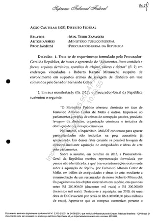 •
•
A<;:AO CAUTELAR 4.051 DISTRITO FEDERAL
RELATOR
AUTOR(A!S)(ES)
PROC.(AlS)(ES)
:MIN. TEORI ZAVASCKI
:MINISTERIO PUBLICO FEDERAL
:PROCURADOR-GERAL DA REPUBLICA
DECISAO: 1. Trata-se de requerimento formulado pela Procurador-
Geral da Republica, de busca e apreensăo de "documentos, livros contcibeis e
fiscais, arquivos eletrânicos, aparelhos de telefone, valores e objetos" (fi. 2) em
endereos vinculados a Roberto Kazuto Mitsuuchi, suspeito de
envolvimento em supostos crimes de lavagem de dinheiro em tese
cometidos pela Senador Fernando Collor.
2. Em sua manifestaăo (fis. 2-15), o Procurador-Geral da Republica
sustentou o seguinte:
"O Ministerio Publico ofereceu denuncia em face de
Femando Affonso Collor de Mello e outros. Imputa-se ao
parlamentar a pratica de crimes de corrup~ao passiva, peculato,
lavagem de dinheiro, organiza~ao criminosa e tentativa de
obstrw;:ao de organiza~ao criminosa.
No entanto, o Jnquerito n. 3883IDF continuou para apurar
particularidades nao incluidas na pe~a acusataria ja
apresentada. Um desses fatos consiste na possivel lavagem de
dinheiro mediante aquisi~ao de antiguidades e obras de arte
pela parlamentar.
Sobre o assunto, em outubro de 2015, a Procuradoria-
Geral da Republica recebeu representa~ao formulada por
pessoa nao identificada, a qual fomece informa~ăes exatamente
sobre a aquisi~ao de objetos, por Femando Affonso Collor de
Mello, em leilăes de antiguidades e obras de arte, mediante a
intermedia~ao de um restaurador de nome Roberto Mitsuuchi.
Os pagamentos dos objetos ocorreriam em especie, em quantias
entre R$ 200.000,00 (duzentos miI reais) e R$ 300.000,00
(trezentos miI reais). Destaca-se a aquisi~ao, em 2010, de uma
obra de Di Cavalcanti por cerca de R$ 2.000.000,00 (dois miJhăes
de reais). Aponta-se que as compras ocorreriam perante o
Documenta assinado digitalmente conforme MP ne> 2.200-2/2001 de 24/08/2001, que institui a Infraestrutura de Chaves Publicas Brasileira - ICP-Brasil. O
documenta pode ser acessado no endereyo eletronico http://ININW.stf.jus.br/portal/autenticacao/sobo numere 9978999.
Impressopor:110.735.907-47AC4051
Em:11/05/2016-10:43:55
 