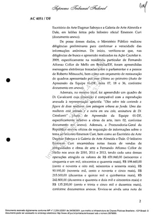 AC 4051/DF
•
•
Escritario de Arte Dagmar Saboya e a Galeria de Arte Almeida e
Dale, em leiI6es feitos pela leiIoeiro oficial Emerson Curi
(documento anexo).
De posse desses dados, o Minisb~rio Publico realizou
diligencias preliminares para confirmar a veracidade das
informa<;6es an6nimas. De inicio, verificou-se que, nas
diligencias de busca e apreensâo realizadas na A<;âo Cautelar n.
3909, especificamente na residencia particular de Fernando
Affonso Collor de Mello em Brasilia/DF, foram apreendidas
mensagens eletr6nicas trocadas entre o parlamentar e a pessoa
de Roberto Mitsuuchi, bem coma um or<;amento de restaura<;âo
de quadros apresentado por esse ultimo ao primeiro (Auto de
Apreensâo da Equipe 01-DF, itens 07, 18 e 36, conforme
documento em anexo).
Ademais, no mesmo local, foi apreendido um quadro de
Di Cavalcanti cuja descri<;âo e compativel corn a reprodu<;âo
anexada a representa<;âo apacrifa: "Oleo sobre tela contendo a
figura de duas mu/heres com paisagem urbana ao fundo. Uma das
mu/heres esta sentada e a outra em seu colo, assinatura de Di
Cava/canti" (Auto de Apreensao da Equipe 01-DF,
especificamente relativo a obras de arte, item 02, conforme
documento em anexo). Ademais, a Procuradoria-Geral da
Republica enviou oficios de requisi<;ao de informa<;6es sobre o
tema ao leiloeiro Emerson Curi, bem coma ao Escritario de Arte
Dagmar Saboya e aGaleria de Arte Almeida e Dale. O leiloeiro
Emerson Curi encaminhou notas fiscais de vendas de
antiguidades e obras de arte a Fernando Affonso Collor de
Mello nos anos de 2010, 2011 e 2013, tendo cada uma dessas
opera<;6es atingido os valores de R$ 651.840,00 (seiscentos e
cinquenta e um miI, oitocentos e quarenta reais), R$ 198.660,00
(cento e noventa e oito miI, seiscentos e sessenta reais), R$
90.195,00 (noventa miI, cento e noventa e cinco reais), R$
215.500,00 (duzentos e quinze mii e quinhentos reais), R$
242.800,00 (duzentos e quarenta e dois miI e oitocentos reais) e
R$ 135.200,00 (cento e trinta e cinco mii e duzentos reais),
conforme documentos anexos. Enviou-se ainda uma nota de
2
Documenta assinado digitalmente conforme MP n° 2.200-2/2001 de 24/08/2001, que institui a Infraestrutura de Chaves Publicas Brasileira - ICP-Brasil. O
documenta pade ser acessado no endereţo eletr6nico hnp:/lwww.stf.jus.br/portal/autenticacao/sob o numero 9978999.
Impressopor:110.735.907-47AC4051
Em:11/05/2016-10:43:55
 