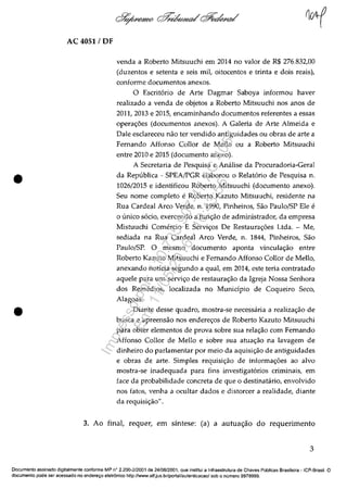•
•
AC 4051 / OF
venda a Roberto Mitsuuchi em 2014 no valor de R$ 276.832,00
(duzentos e setenta e seis miI, oitocentos e trinta e dois reais),
conforme documentos anexos.
O Escritario de Arte Dagmar Saboya informou haver
realizado a venda de objetos a Roberto Mitsuuchi nos anos de
2011, 2013 e 2015, encaminhando documentos referentes a essas
opera<;;6es (documentos anexos). A Galeria de Arte Almeida e
Dale esclareceu năo ter vendido antiguidades ou obras de arte a
Femando Affonso Cailor de Mello ou a Roberto Mitsuuchi
entre 2010 e 2015 (documento anexo).
A Secretaria de Pesquisa e Analise da Procuradoria-Geral
da Republica - SPEA/PGR elaborou o Relatario de Pesquisa n.
1026/2015 e identificau Roberto Mitsuuchi (documento anexo).
Seu nome completo e Roberto Kazuto Mitsuuchi, residente na
Rua Cardeal Arco Verde, n. 1990, Pinheiros, Săo Paulo/SP Ele e
o unica sado, exercendo a func;ăo de administrador, da empresa
Mistuuchi Comercio E Servio;os De Restaurao;6es Uda. - Me,
sediada na Rua Cardeal Arco Verde, n. 1844, Pinheiros, Săo
Paulo/SP. O mesmo documenta aponta vinculao;ăo entre
Roberto Kazuto Mitsuuchi e Femando Affonso Collor de Mello,
anexando notîcia segundo a qual, em 2014, este teria contratado
aquele para um servi~o de restaura<;;ăo da Igreja Nossa Senhora
dos Remedios, localizada no Municipio de Coqueiro Seca,
Alagoas.
Diante desse quadro, mostra-se necessaria a realiza~ăo de
busca e apreensăo nos endere<;;os de Roberto Kazuto Mitsuuchi
para obter elementos de prova sobre sua relac;ăo corn Femando
Affonso COllor de Mello e sobre sua atua<;;ao na lavagem de
dinheiro do parlamentar por meio da aquisi<;;ăo de antiguidades
e obras de arte. Simples requisi<;;ăo de informa<;;6es ao alvo
mostra-se inadequada para fins investigatarios criminais, em
face da probabilidade concreta de que o destinatario, envolvido
nos fatos, venha a ocultar dados e distorcer a realidade, diante
da requisic;ăo".
3. Ao final, requer, em sîntese: (a) a autua~ăo do requerimento
3
Documente assinado digitalmente conforme MP n" 2.200-2/2001 de 24/0812001, que institui a Infraestrutura de Chaves Publicas Brasileira -ICP-Brasil. O
documenta pode ser acessado no endereryo eletr6nico http://www.stf.jus.br/portal/autenticacao/ sob o numera 9978999.
Impressopor:110.735.907-47AC4051
Em:11/05/2016-10:43:55
 