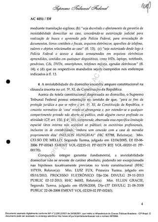 •
•
AC 4051 / DF
mediante tramita<;âo sigilosa; (b) "seja decretado o afastamento da garantia da
inviolabilidade domiciliar no caso, concedendo-se autorizilI;iio judicial para
realizar;iio de busca e apreensiio pela Policia Federal, para arrecadar;iio de
documentos, /iVl'OS eonfdbeis efiscais, arquivos eletrânicos, aparelllOs de telefone,
valores e objetos relacionados ao caso" (fi. 13); (c) "seja autorizado desde logo il
Policia Federal o acesso a dados armazenados em arquivos eletrânicos
apreendidos, contidos em quaisquer dispositivos, como HDs, laptops, notebooks,
pendrives, Cds, DVDs, smartphones, telefones m6veis, agendas eletrânicas" (fi.
14); e (d) que os respectivos mandados sejam cumpridos nos endere<;os
indicados â fi. 13,
4. A inviolabilidade do domidlio encontra amparo constitucional na
c1ausula inscrita no art. 5Q
, XI, da Constitui<;âo da Republica.
Acerca da tutela constitucional dispensada ao domidlio, o Supremo
Tribunal Federal possui orienta<;âo no sentido de que, "para os fins da
proter;iio juridica a que se refere o art. 5", XI, da Constituir;iio da Repribliea, o
coneeito normativo de 'casa' revela-se abrangente e, por estender-se a qualquer
compartimento privado niio aberto ao pllblico, onde algufln exerce profissiio 011
atividade (C?, art. 150, § 4", III), compreende, observada essa especifica limitar;iio
espacial (area interna niio acessivel ao publico), os escrit6rios profissionais,
inclusive os de contabilidade, 'embora sem eonexiio com a casa de moradia
propriamente dita' (NELSON HUNGRIA)" (HC 82788, Relator(a): Min.
CELSO DE MELLO, Segunda Turma, julgado em 12/04/2005, DJ 02-06-
2006 PP-00043 EMENT VOL-02235-01 PP-00179 RTJ VOL-00201-01 PP-
00170).
Conquanto integre garantia fundamental, a inviolabilidade
domiciliar nâo se reveste de carater absoluto, podendo ser excepcionada
nas hip6teses taxativamente previstas no texto constitucional (RHC
117159, Relator(a): Min. LUIZ FUX, Primeira Turma, julgado em
05/11/2013, PROCESSO ELETRONICO DJe-236 DIVULG 29-11-2013
PUBLIC 02-12-2013; RHC 86082, Relator(a): Min. ELLEN GRACIE,
Segunda Turma, julgado em 05/08/2008, OJe-157 DIVULG 21-08-2008
PUBLIC 22-08-2008 EMENT VOL-02329-02 PP-00240).
4
Documente assinado digitalmente conforme MP n° 2.200-2/2001 de 24/08/2001, que institui a Infraestrutura de Chaves Publicas Brasileira - lCP-Brasil. O
documente pode ser acessado no enderec;o eletr6nico http://WVffl.stf.jus.br/portal/autenticacao/ sob o numero 9978999.
Impressopor:110.735.907-47AC4051
Em:11/05/2016-10:43:55
 