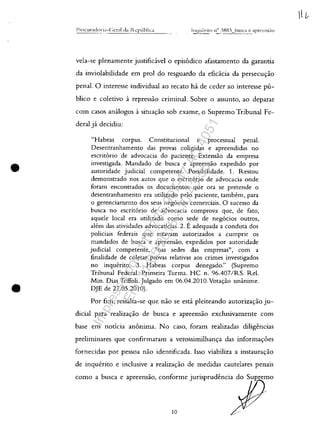 •
•
Procur;ldnr~;]-Gcr:ll (LI 1.·Zcpllhlica
vela-se plenamente justifid.vel o epis6dico afastamento da garantia
da inviolabilidade em prol do resguardo da efid.cia da persecuyao
penal. O interesse individual ao recato ha de ceder ao interesse pu-
blico e coletivo â repressao criminal. Sobre o assunto, ao deparar
com casos analogos â situayao sob exame, o Supremo Tribunal Fe-
deral jâ decidiu:
"Habeas corpus. Constitucional e processual penal.
Desentranhamento das provas coligidas e apreendidas no
escritorio de advocacia do paciente. Extensao da empresa
investigada. Mandado de busca e apreensao expedido por
autoridade judicial competente. Possibilidade. 1. Restou
demonstrado nos autos gue o escritorio de advocacia onde
foram encontrados os documentos gue ora se pretende o
desentranhamento era utilizado pelo paciente, tambem, para
o gerenciamento dos seus negocios comerciais. O sucesso da
busca no escritorio de advocacia comprova gue, de fato,
aguele local era utilizado coma sede de negocios outros,
alem das atividades advocaticias. 2. :E adeguada a conduta dos
policiais federais gue estavam autorizados a cumprir os
mandados de busca e apreensao, expedidos por autoridade
judicial competente, "nas sedes das empresas", corn a
finalidade de coletar provas relativas aos crimes investigados
no inquerito. 3. Habeas corpus denegado." (Supremo
Tribunal Federal. Primeira Turma. HC n. 96.407/RS. ReI.
Min. Dias Toffoli. Julgado em 06.04.2010. Votayao unânime.
DJE de 27.05.2010).
Por fim, ressalta-se gue nao se estâ pleiteando autorizas:ao ju-
dicial para realizayao de busca e apreensao exclusivamente com
base em noticia anonima. No caso, faram realizadas diligencias
preliminares gue confirmaram a verossimilhanp das informas:oes
fornecidas por pessoa nao identificada. Isso viabiliza a instauras:ao
de inguerito e inclusive a realizayao de medidas cautelares penais
como , bo", o "re,n"o, oonfo,mo jon"mdena, do 7()~0
/
10
l L--
Impressopor:110.735.907-47AC4051
Em:11/05/2016-10:43:55
 