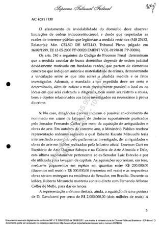 •
•
AC 4051 / DF
o afastamento da inviolabilidade do domicilio deve observar
limita<;:oes de ordem infraconstitucional, e desde que respeitadas as
razoes de interesse publico que legitimam a medida restritiva (MS 23452,
Relator(a): Min. CELSO DE MELLO, Tribunal Pleno, julgado em
16/09/1999, DJ 12-05-2000 PP-00020 EMENT VOL-01990-01 PP-00086).
Os arts. 240 e seguintes do C6digo de Processo Penal determinam
que a medida cautelar de busca domiciliar depende de ordem judicial
devidamente motivada em fundadas razoes, que partam de elementos
concretos que indiquem autoria e materialidade de crimes, demonstrando
a vincula<;:ăo entre os que irăo sofrer a aludida medida e os fatos
investigados. Ademais, o mandado a ser expedido deve ser certe e
determinado, alem de indicar o mais precisamente possivel o local ou os
locais em que sera realizada a diligencia, bem assim ser restrito a coisas,
bens e objetos relacionados aos fatos investigados ou necessarios il prova
do crime.
5. No caso, diligencias previas indicam o possivel envolvimento do
nominado em crime de lavagem de dinheiro supostamente praticados
pelo Senador Femando Collor por meio da aquisi<;:ăo de antiguidades e
obras de arte. Em outubro do corrente ano, o Ministerio Publico recebeu
representa<;:ăo anonima segundo a qual Roberto Kazuto Mitsuuchi teria
intermediado a compra, pelo parlamentar investigado, de antiguidades e
obras de arte em leiloes realizados pela leiloeiro oficial Emerson Curi no
Escrit6rio de Arte Dagmar Saboya e na Galeria de Arte Almeida e Dale,
esta ultima supostamente pertencente ao ex-Senador Luiz Estevăo e por
ele utilizada para lavagem de capitais. As aquisi<;:oes ocorreriam, em tese,
mediante pagamentos em especie em quantias entre R$ 200.000,00
(duzentos mii reais) e R$ 300.000,00 (trezentos mii reais) e as respectivas
obras seriam entregues na residencia do Senador, em Brasilia. Durante os
leiloes, Roberto Mitsuuchi manteria contato direto corn Femando Affonso
Collor de Mello, para dar os lances.
A representa<;:ăo anonima destaca, ainda, a aquisi<;:ăo de uma pintura
de Di Cavalcanti por cerca de R$ 2.000.000,00 (dois milhoes de reais). A
5
Documenta assinado digitalmente conforme MP n° 2.200·2/2001 de 24/08/2001, que institui a Infraestrutura de Chaves Publicas Brasileira -ICP-Brasil. O
documenta pode ser acessado no endereco eletrânico http://WW1N.stf.jus.br/portal/autenticacao/sobo numero 9978999.
Impressopor:110.735.907-47AC4051
Em:11/05/2016-10:43:55
 