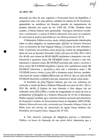 •
•
AC 4051 / DF
descric;:ao da obra de arte, segundo o Procurador-Geral da Republica, e
compativel corn a de uma pintura, tambem de autoria de Oi Cavalcanti,
apreendida na resid€mcia do Senador quando do cumprimento de
medida deferida nos autos da AC 3.909 (fls. 37-38). Tambem nessa
ocasiao, a Policia Federal teria apreendido "mensagens eletrânicas trocadas
entre o parlamentar e a pessoa de Roberto Mitsuuchi, bem como um on;amento
de restaura~iio de quadros apreendidos por esse ultima ao primeiro" (fl. 5).
O Ministerio Publico enviou, ainda, oficios requisitando informac;:6es
sobre os fatos alegados na representac;:ao apacrifa ao leiloeiro Emerson
Curi, ao Escritario de Arte Dagmar Saboya e il. Galeria de Arte Almeida e
Dale. O primeiro encaminhou notas fiscais de vendas de antiguidades e
obras de arte ao Senador Femando Collor nos anos de 2010, 2011 e 2013
(fls. 40-45), nos valores de R$ 651.840,00 (seiscentos e cinquenta e um miI,
oitocentos e quarenta reais), R$ 198.660,00 (cento e noventa e oito miI,
seiscentos e sessenta reais), R$ 90.195,00 (noventa miI, cento e noventa e
cinco reais), R$ 215.500,00 (duzentos e quinze miI e quinhentos reais), R$
242.800,00 (duzentos e quarenta e dois miI e oitocentos reais) e R$
135.200,00 (cento e trinta e cinco miI e duzentos reais). Enviou, tambem,
nota fiscal de venda a Roberto Mitsuuchi, em 2014 (fI. 46), no valor de R$
276.832,00 (duzentos e setenta e seis miI, oitocentos e trinta e dois reais).
O Escrit6rio de Arte Dagmar Saboya, por sua vez, informou ter
realizado a venda de obras a Roberto Mitsuuchi nos anos de 2011, 2013 e
2015 (fls. 44-90). A Galeria de Arte Almeida e Dale alegou nao ter
realizado, entre 2010 e 2015, a venda de antiguidades ou obras de arte ao
parlamentar investigado ou a Roberto Mitsuuchi (fl. 91-92). O Ministerio
Publico aponta, tambem, que, conforme relat6rio realizado pela Secretaria
de Pesquisa e Anâlise da Procuradoria-Geral da Republica (SPEA/PGR),
Roberto Mitsuuchi teria sido contratado por Femando Affonso Collor de
Mello para um servic;:o de restaurac;:ao da Igreja Nossa Senhora dos
Remedios, em Coqueiro Seco, Alagoas (fls. 97-102).
6. Nao obstante realizac;:ao de diIigencias previas, o Ministerio
Publico, na busca da formac;:ao de sua opinio delieti, demonstra que a
6
Documenta assinado digitalmente conforme MP n° 2.200-2/2001 de 24/08/2001, que institui a Infraestrutura de Chaves Publicas Brasileira - ICP-Brasil. O
documenta pode ser acessado no enderec;o eletrOnico http://www.slf.jus.brfportal/autenticacao/ sob o numera 9978999.
Impressopor:110.735.907-47AC4051
Em:11/05/2016-10:43:55
 