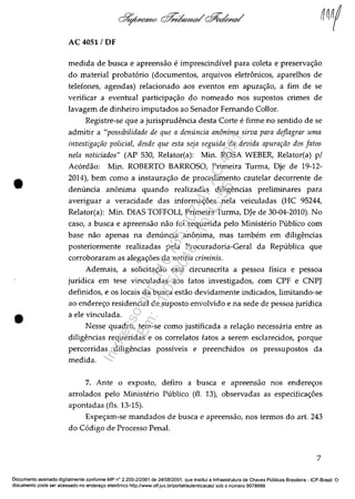 •
•
AC 4051 / OF
medida de busca e apreensăo e imprescindivel para coleta e preservac;:ăo
do material probat6rio (documentos, arquivos eletronicos, aparelhos de
telefones, agendas) relacionado aos eventos em apurac;:ăo, a fim de se
verificar a eventual participac;:ăo do nomeado nos supostos crimes de
lavagem de dinheiro imputados ao Senador Femando CoBor.
Registre-se que a jurisprudencia desta Corte e firme no sentido de se
admitir a "possibilidade de que a denuncia anânima sirva para deflagrar uma
investigarâo policial, desde que esta seja seguida da devida apurarâo dos fatos
nela noticiados" (AP 530, Relator(a): Min. ROSA WEBER, Relator(a) p/
Ac6rdăo: Min. ROBERTO BARROSO, Primeira Turma, Dje de 19-12-
2014), bem como a instaurac;:ăo de procedimento cautelar decorrente de
denuncia anonima quando realizadas diligencias preliminares para
averiguar a veracidade das informac;:6es nela veiculadas (HC 95244,
Relator(a): Min. DIAS TOFFOLI, Primeira Turma, DJe de 30-04-2010). No
caso, a busca e apreensăo năo foi requerida pelo Ministt~rio Publico com
base năo apenas na denuncia anonima, mas tambem em diligencias
posteriormente realizadas pela Procuradoria-Geral da Republica que
corroboraram as alegac;:6es da notitia criminis.
Ademais, a solicitac;:ăo estâ circunscrita a pessoa fisica e pessoa
juridica em tese vinculadas aos fatos investigados, com CPF e CNPJ
definidos, e os locais da busca estăo devidamente indicados, limitando-se
ao enderec;:o residencial de suposto envolvido e na sede de pessoa juridica
a ele vinculada.
Nesse quadro, tem-se como justificada a relac;:ăo necessâria entre as
diligencias requeridas e os correlatos fatos a serem esclarecidos, porque
percorridas diligencias possiveis e preenchidos os pressupostos da
medida.
7. Ante o exposto, defiro a busca e apreensăo nos enderec;:os
arrolados pelo Ministerio Pliblico (fi. 13), observadas as especificac;:6es
apontadas (fis. 13-15).
Expec;:am-se mandados de busca e apreensăo, nos termos do art. 243
do C6digo de Processo Penal.
7
Documenta assinado digitalmente conforme MP n° 2.200-2/2001 de 24/08/2001, que institui a Infraestrutura de Chaves Publicas Brasileira - ICP-Brasil. O
documenta pode ser acessado no endereyo eletrOnico http://www.stf.jus.brfportallautenticacao/ sob o numera 9978999.
Impressopor:110.735.907-47AC4051
Em:11/05/2016-10:43:55
 