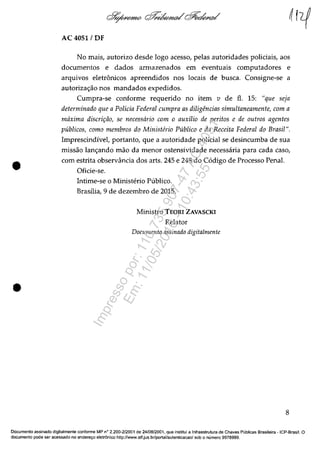 •
•
AC 4051 /OF
No mais, autorizo desde lega acesso, pelas autoridades policiais, aos
documentos e dados armazenados em eventuais computadores e
arquivos eletrânicos apreendidos nos locais de busca. Consigne-se a
autoriza<;ao nos mandados expedidos.
Cumpra-se conforme requerido no item v de fi. 15: "que seJa
determinado que a Policia Federal cumpra as diligencias simultaneamente, com a
mâxima discril;ăo, se necessâria com o auxilio de peritas e de outros agentes
publicos, coma membros da Ministerio Publico e da Receita Federal da Brasil".
Imprescindivel, portanto, que a autoridade policial se desincumba de sua
missăo lan<;ando mao da menor ostensividade necessaria para cada caso,
corn estrita observância dos arts. 245 e 248 do C6digo de Processo Penal.
Oficie-se.
Intime-se o Ministerio Publico.
Brasflia, 9 de dezembro de 2015.
Ministro TEORI ZAVASCKI
Relator
Documenta assinado digitalmente
8
Documente assinado digitalmente conforme MP n° 2.200-2/2001 de 24/0812001, que institui a Infraestrutura de Chaves Pliblicas Brasileira -ICP-Brasil. O
documente pode ser acessado no endere1;o eletrânico http://www.stf.jus.br/portal/autenticacao/ sob o numero 9978999.
Impressopor:110.735.907-47AC4051
Em:11/05/2016-10:43:55
 