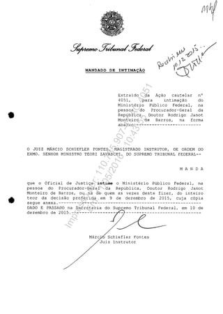 •
•
MANDADO DE INTIMA9ĂO
Extraido da A~ao cautelar n°
4051, para intima~ao do
Ministerio Publico Federal, na
pessoa do Procurador-Geral da
Republica, Doutor Rodrigo Janot
Monteiro de Barros, na forma
abaixo:-------------------------
o JUIZ MARCIO SCHIEFLER FONTES, MAGISTRADO INSTRUTOR, DE ORDEM DO
EXMO. SENHOR MINISTRO TEORI ZAVASCKI, DO SUPREMO TRIBUNAL FEDERAL--
M A N D A
que o Oficial de Justi~a intime o Ministerio Publico Federal, na
pessoa do Procurador-Geral da Republica, Doutor Rodrigo Janot
Monteiro de Barros, ou na de quem as vezes deste fizer, do inteiro
teor da decisao proferida em 9 de dezembro de 2015, cuja c6pia
segue anexa.-------------------------------------------------------
DADO E PASSADO na Secretaria do Supremo Tribunal Federal, em 10 de
dezembro de 2015.----------------- -- -----------------------------
Mare' Schiefler Fontes
Juiz Instrutor
Impressopor:110.735.907-47AC4051
Em:11/05/2016-10:43:55
 