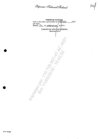 •
•
S T F 102.002
TERMO DE JUNTADA
Junto a estes autos o protocolado de n° 01$).2 
quesegue. JBrasflia, ~ de de 015.
FABIANO DE AZEV DO OREIRA
Matricula 53
/2015
Impressopor:110.735.907-47AC4051
Em:11/05/2016-10:43:55
 