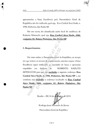 •
•
I'(;R A(ao Cautelar 4051 (rdcrcntc ao inq lI<'riw 3.:-Jl{l)
apresen tados a Vossa Excelencia pela Procuradoria Geral da
Repllblica nao foi ratificado, gual seja, Rua Cardeal Arco Verde, n.
1990, Pinheiros, Sao Paulo/SP.
Por seu turno, foi identificado outro local de residencia de
Roberto Mitsuuchi, gual seja, Rua Cardeal Arco Verde, 1846,
conjunto 02, Baino Pinheiros, Sao Paulo/SP.
3. Requerimentos
Por essas razoes, o Procurador-Geral da Republica, ao tempo
em gue reitera os termos do reguerimento anterior, reguer a Vossa
Excelencia seJam retificados os mandados de busca e apreensao
expedidos em desf.wor de ROBERTO KAZUTO
MITSUUCHI para gue seja excluido o seguinte endere<;:o: Rua
Cardeal Arco Verde, n. 1990, Pinheiros, Sao Paulo/SP e, ato
continuo, seja incluido o endere<;:o localizado na Rua Cardeal
Arco Verde, 1846, conjunto 02, Baino Pinheiros, Sao
Paulo/SP.
Brasilia - DF, 14 de (flIH~NJ.Q.r
Rodrigo Janot Monteiro de Barros
Procuradora-Geral da Repllblica
2 de 2
Impressopor:110.735.907-47AC4051
Em:11/05/2016-10:43:55
 