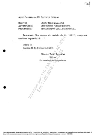 •
•
A<;:ĂO CAUTELAR 4.051 DISTRITO FEDERAL
RELATOR
AUTOR(A/s)(ES)
PROC.(AlS)(ES)
: MIN. TEORI ZAVASCKI
:MINISTERIO PUBLICO FEDERAL
:PROCURADOR-GERAL DA REPUBLICA
DESPACHO: Nos termos da decisăo de fis. 105-112, cumpra-se
conforme requerido il fi. 117.
Intime-se.
Brasilia, 14 de dezembro de 2015
Ministro TEORI ZAVASCKI
Relator
Documenta assinada digitalmente
Documenta assinado digitalmente conforme MP n° 2.200-212001 de 24/08/2001, que institui a Infraestrutura de Chaves Publicas Brasileira - ICP-Brasil. O
documenta pade ser acessado no endereryo eletr6nico http://www.stf.jus.br/portallautenticacao/sob o numera 10007254.
Impressopor:110.735.907-47AC4051
Em:11/05/2016-10:43:55
 