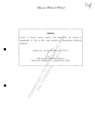 •
•
JUNTADA
Junto a estes autos copia dos mandados de busca e
apreensao n° 001 e 002, corn recibo do Ministerio Publico
Federal .
Brasilia, 15 ~ez:1bro de 2015.
Fabiano ~e~do Moreira
Analista Judiciârio - matricula 2535,
Impressopor:110.735.907-47AC4051
Em:11/05/2016-10:43:55
 