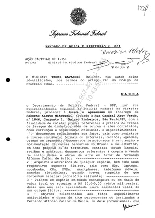 •
•
MANDADO DE BUSCA E APREENSĂO N. 001
A~AO CAUTELAR N° 4.051
AUTOR: Ministerio
O Ministro TEORI
identificados, nos
ZAVASCKI,
termos do
Relator,
artigo
!?~(C~'&n /~!Î~~
~~;g:
nos
243
autos acima
do C6digo de
Processo Penal, -------------------------------------------
MANDA
o Departamento de policia Federal DPF, por sua
Superintendencia Regional de Policia Federal no Distrito
Federal, proceder a busca e apreensăo no endere90 de
Roberto Kazuto Mitsuuchi, situado a Rua Cardeal Arco Verde,
n° 1846, Conjunto 2, Bairro Pinheiros, Săo Paulo/SP, corn a
finalidade de coletar provas referentes a pratica de crimes
de lavagem de dinheiro, alem de outros a eles correlatos,
coma corruP9âo e organiza9âo criminosa, e especificamente:
"1- documentos relacionados aos fatos, tais como registros
e livros contaveis, formais ou informais, recibos, agendas,
ordens de pagamento, documentos relacionados a manuten9âo e
movimenta9âo de contas bancarias no Brasil e no exterior,
em nome pr6prio ou de terceiros, contatos, notas fiscais,
recibos e quaisquer documentos referentes a compra e venda
de antiguidades e obras de arte em favor de Fernando
Affonso Col lor de Mello; ---------------------------------
2 - arquivos eletr6nicos de qualquer especie, bem como seus
respectivos suportes fisicos, tais coma HDs, laptops,
notebooks, CDs, DVDs, smartphones, telefones m6veis,
agendas eletr6nicas, quando houver suspeita de que
contenham material probat6rio relevante; -----------------
3 - valores em especie em moeda estrangeira ou em reais de
valor igual ou superior a R$ 20.000,00 (vinte mil reais),
desde gue nao seja apresentada prova documental cabal de
sua origem licita; ---------------------------------------
4 objetos relacionados aos fatos, especialmente
antiguidades e obras de arte pertencentes ou destinadas a
Fernando Affonso Collor de Mello, ou dele provenientes, que
•
~
Impressopor:110.735.907-47AC4051
Em:11/05/2016-10:43:55
 